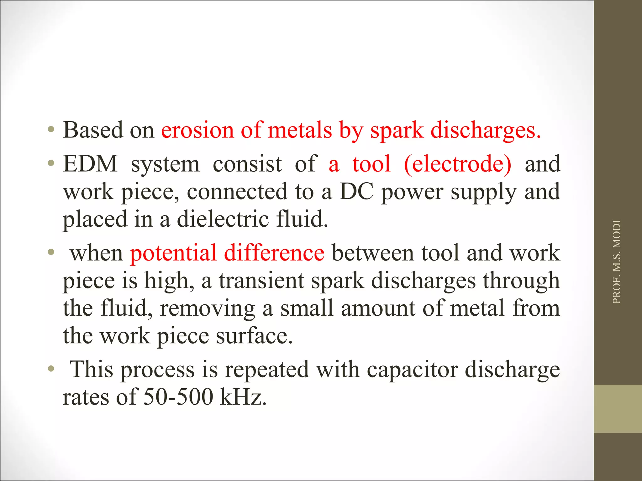 • Based on erosion of metals by spark discharges.
• EDM system consist of a tool (electrode) and
work piece, connected to a DC power supply and
placed in a dielectric fluid.
• when potential difference between tool and work
piece is high, a transient spark discharges through
the fluid, removing a small amount of metal from
the work piece surface.
• This process is repeated with capacitor discharge
rates of 50-500 kHz.
PROF.M.S.MODI
 