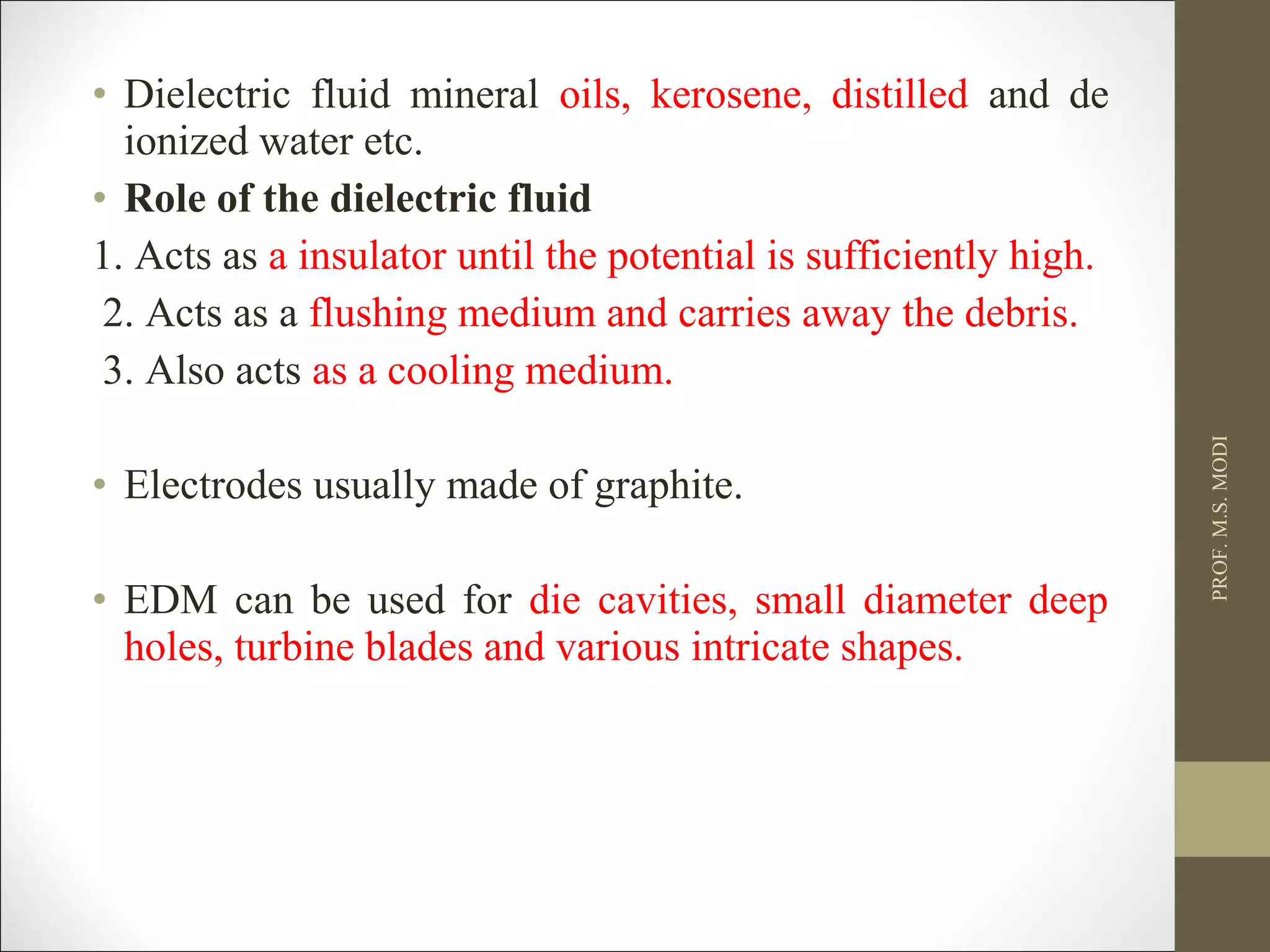 • Dielectric fluid mineral oils, kerosene, distilled and de
ionized water etc.
• Role of the dielectric fluid
1. Acts as a insulator until the potential is sufficiently high.
2. Acts as a flushing medium and carries away the debris.
3. Also acts as a cooling medium.
• Electrodes usually made of graphite.
• EDM can be used for die cavities, small diameter deep
holes, turbine blades and various intricate shapes.
PROF.M.S.MODI
 