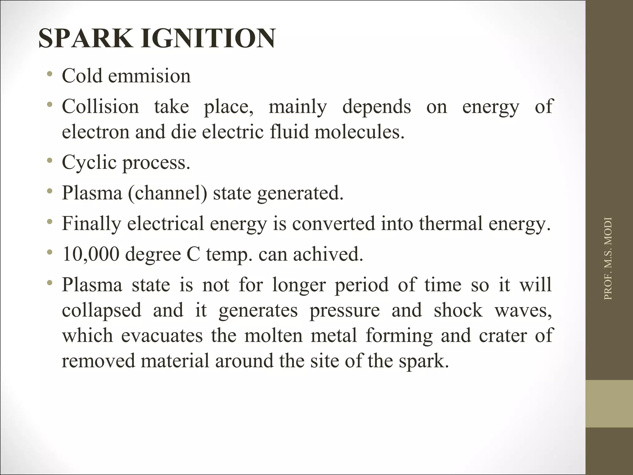 • Cold emmision
• Collision take place, mainly depends on energy of
electron and die electric fluid molecules.
• Cyclic process.
• Plasma (channel) state generated.
• Finally electrical energy is converted into thermal energy.
• 10,000 degree C temp. can achived.
• Plasma state is not for longer period of time so it will
collapsed and it generates pressure and shock waves,
which evacuates the molten metal forming and crater of
removed material around the site of the spark.
PROF.M.S.MODI
SPARK IGNITION
 