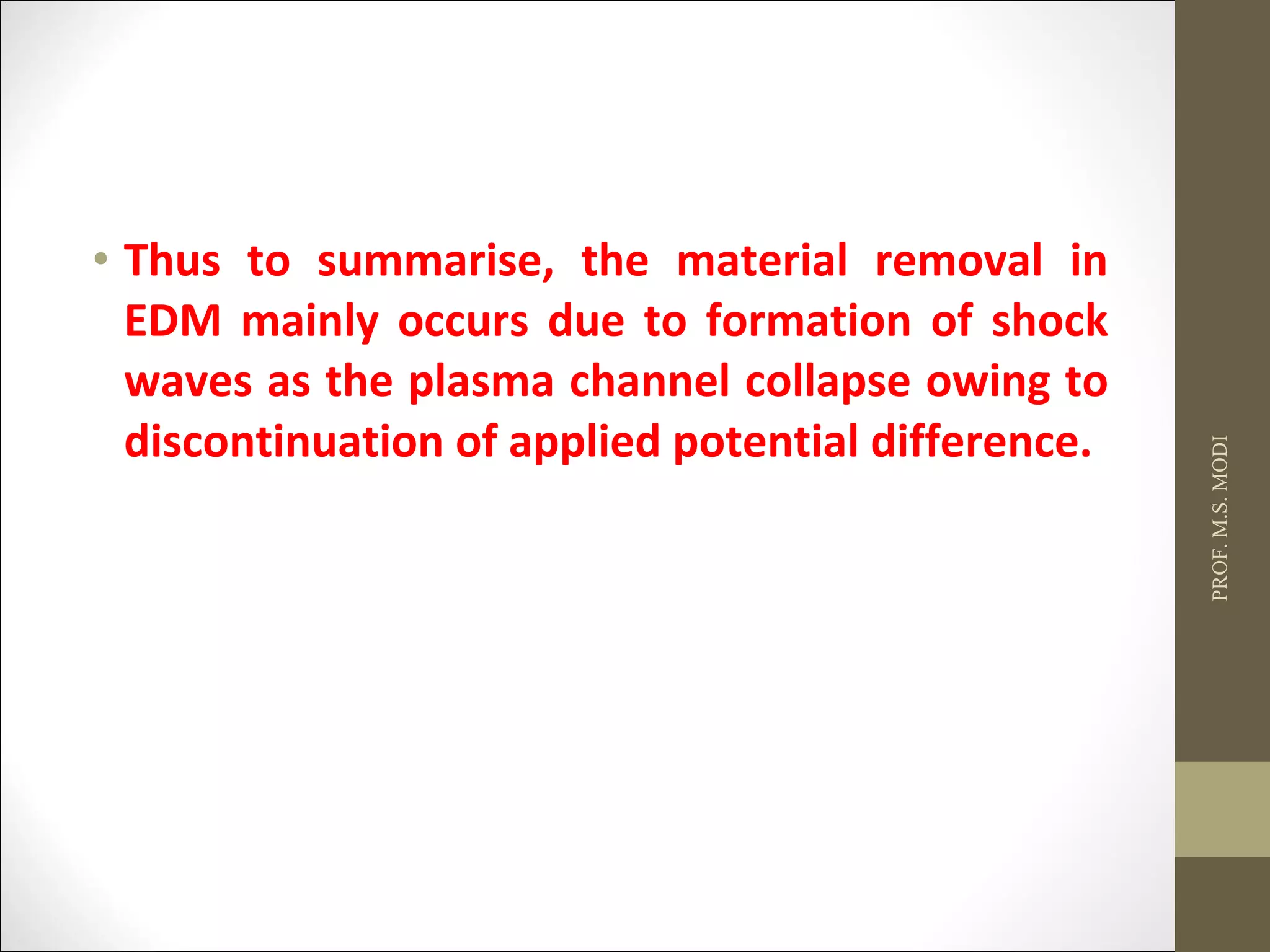 • Thus to summarise, the material removal in
EDM mainly occurs due to formation of shock
waves as the plasma channel collapse owing to
discontinuation of applied potential difference.
PROF.M.S.MODI
 