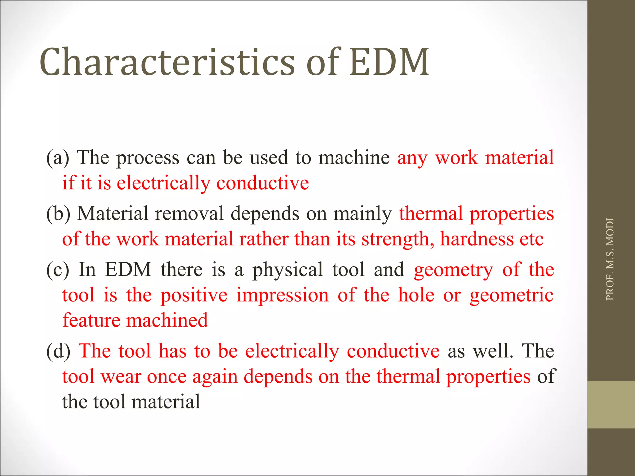Characteristics of EDM
(a) The process can be used to machine any work material
if it is electrically conductive
(b) Material removal depends on mainly thermal properties
of the work material rather than its strength, hardness etc
(c) In EDM there is a physical tool and geometry of the
tool is the positive impression of the hole or geometric
feature machined
(d) The tool has to be electrically conductive as well. The
tool wear once again depends on the thermal properties of
the tool material
PROF.M.S.MODI
 
