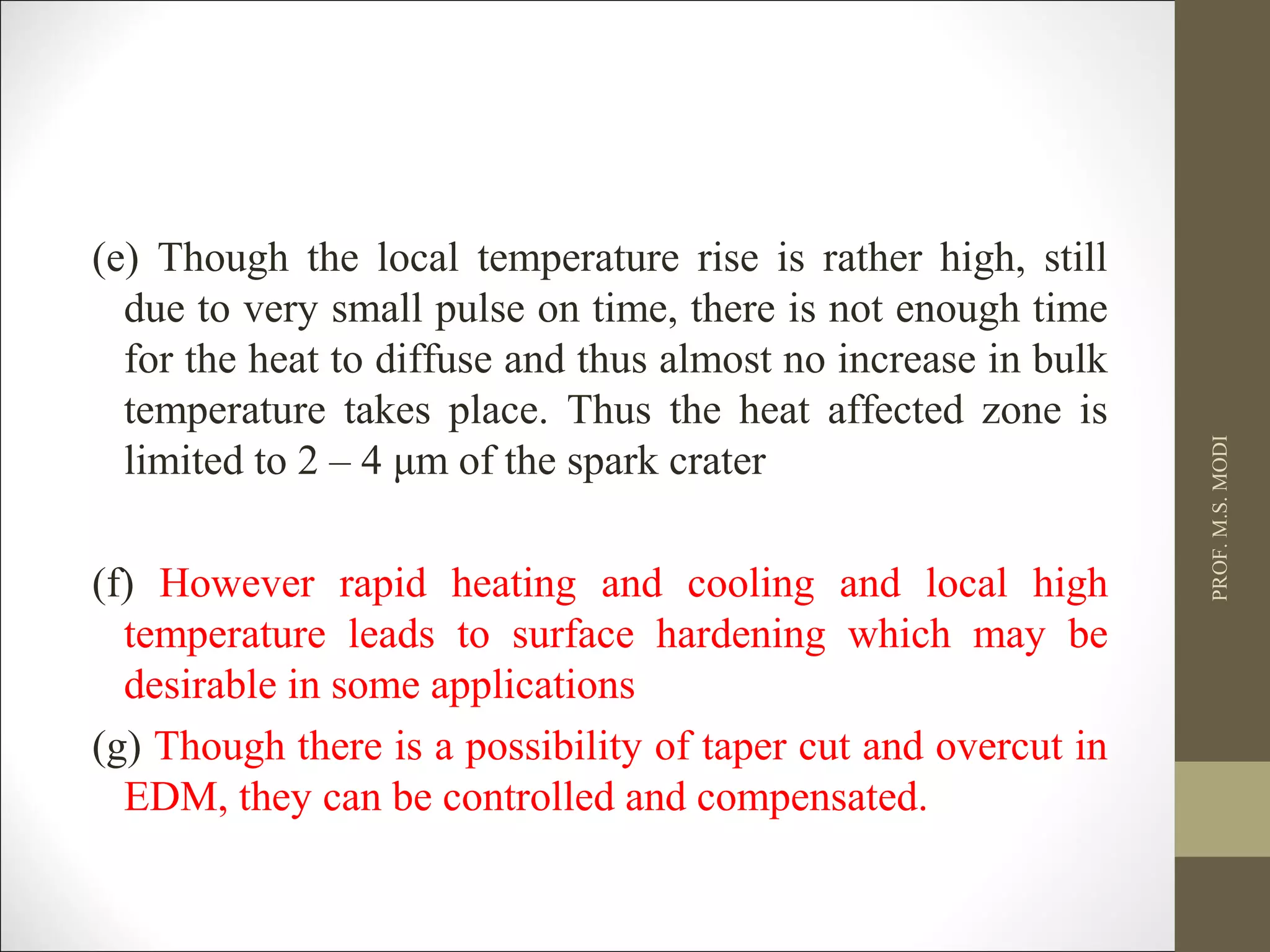 (e) Though the local temperature rise is rather high, still
due to very small pulse on time, there is not enough time
for the heat to diffuse and thus almost no increase in bulk
temperature takes place. Thus the heat affected zone is
limited to 2 – 4 μm of the spark crater
(f) However rapid heating and cooling and local high
temperature leads to surface hardening which may be
desirable in some applications
(g) Though there is a possibility of taper cut and overcut in
EDM, they can be controlled and compensated.
PROF.M.S.MODI
 