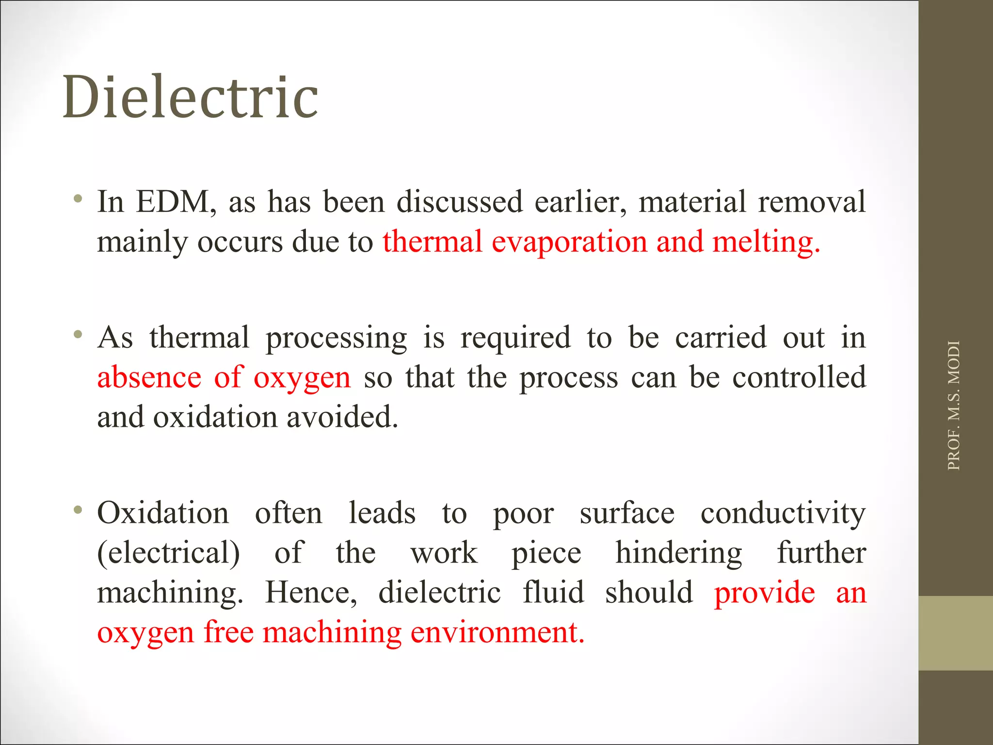 Dielectric
• In EDM, as has been discussed earlier, material removal
mainly occurs due to thermal evaporation and melting.
• As thermal processing is required to be carried out in
absence of oxygen so that the process can be controlled
and oxidation avoided.
• Oxidation often leads to poor surface conductivity
(electrical) of the work piece hindering further
machining. Hence, dielectric fluid should provide an
oxygen free machining environment.
PROF.M.S.MODI
 