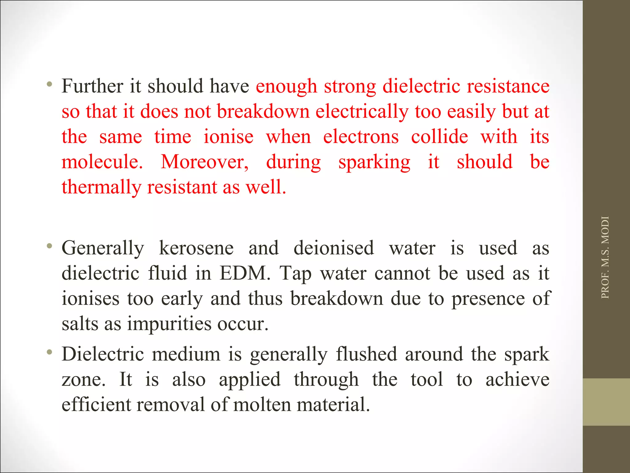 • Further it should have enough strong dielectric resistance
so that it does not breakdown electrically too easily but at
the same time ionise when electrons collide with its
molecule. Moreover, during sparking it should be
thermally resistant as well.
• Generally kerosene and deionised water is used as
dielectric fluid in EDM. Tap water cannot be used as it
ionises too early and thus breakdown due to presence of
salts as impurities occur.
• Dielectric medium is generally flushed around the spark
zone. It is also applied through the tool to achieve
efficient removal of molten material.
PROF.M.S.MODI
 