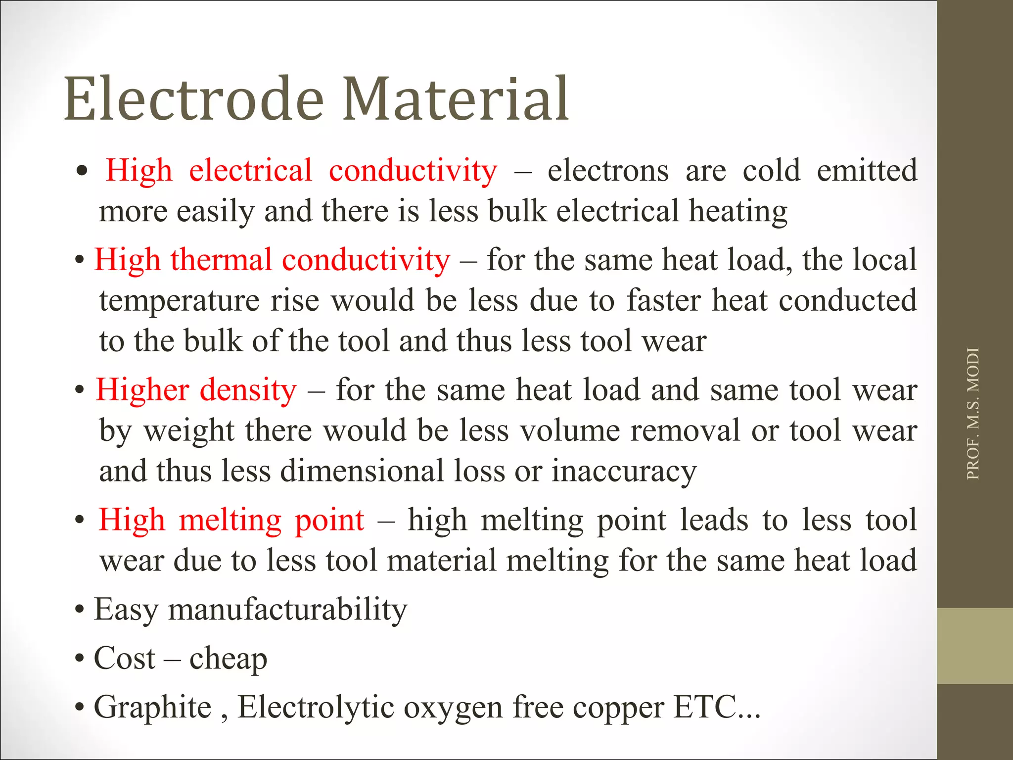 Electrode Material
• High electrical conductivity – electrons are cold emitted
more easily and there is less bulk electrical heating
• High thermal conductivity – for the same heat load, the local
temperature rise would be less due to faster heat conducted
to the bulk of the tool and thus less tool wear
• Higher density – for the same heat load and same tool wear
by weight there would be less volume removal or tool wear
and thus less dimensional loss or inaccuracy
• High melting point – high melting point leads to less tool
wear due to less tool material melting for the same heat load
• Easy manufacturability
• Cost – cheap
• Graphite , Electrolytic oxygen free copper ETC...
PROF.M.S.MODI
 