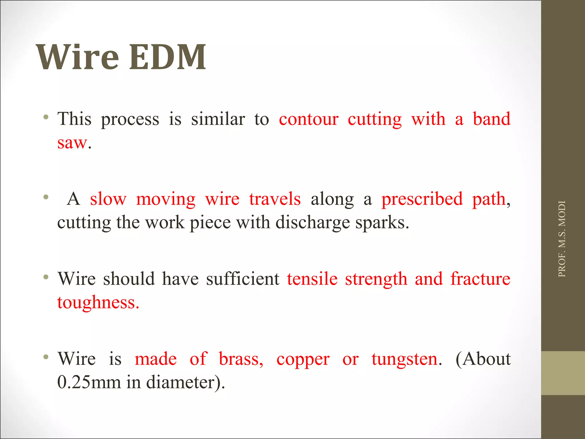 Wire EDM
• This process is similar to contour cutting with a band
saw.
• A slow moving wire travels along a prescribed path,
cutting the work piece with discharge sparks.
• Wire should have sufficient tensile strength and fracture
toughness.
• Wire is made of brass, copper or tungsten. (About
0.25mm in diameter).
PROF.M.S.MODI
 