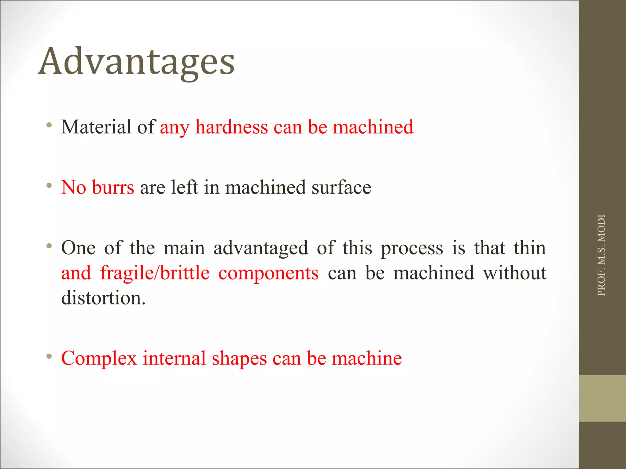 Advantages
• Material of any hardness can be machined
• No burrs are left in machined surface
• One of the main advantaged of this process is that thin
and fragile/brittle components can be machined without
distortion.
• Complex internal shapes can be machine
PROF.M.S.MODI
 