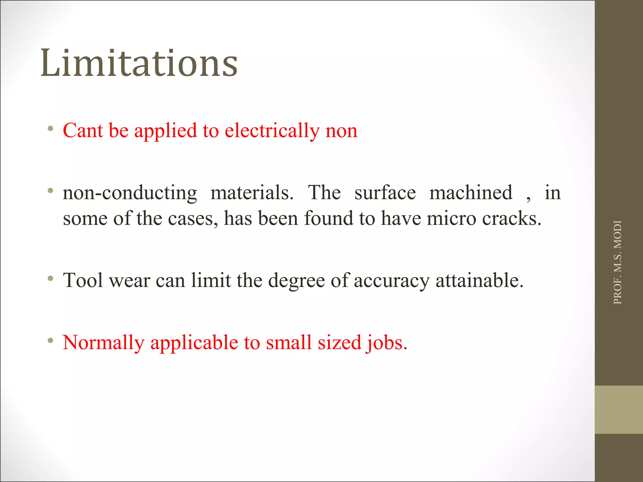 Limitations
• Cant be applied to electrically non
• non-conducting materials. The surface machined , in
some of the cases, has been found to have micro cracks.
• Tool wear can limit the degree of accuracy attainable.
• Normally applicable to small sized jobs.
PROF.M.S.MODI
 