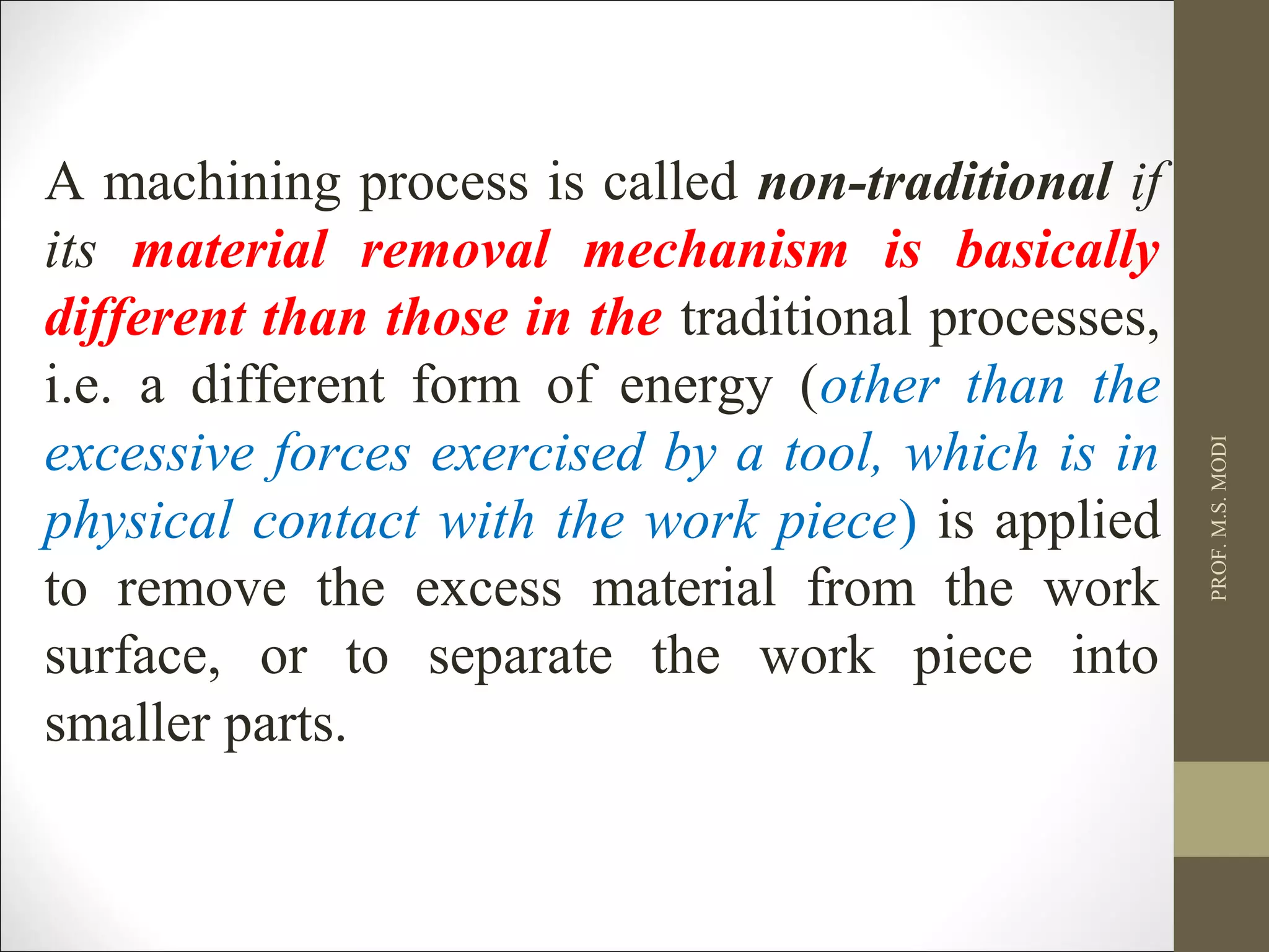 A machining process is called non-traditional if
its material removal mechanism is basically
different than those in the traditional processes,
i.e. a different form of energy (other than the
excessive forces exercised by a tool, which is in
physical contact with the work piece) is applied
to remove the excess material from the work
surface, or to separate the work piece into
smaller parts.
PROF.M.S.MODI
 