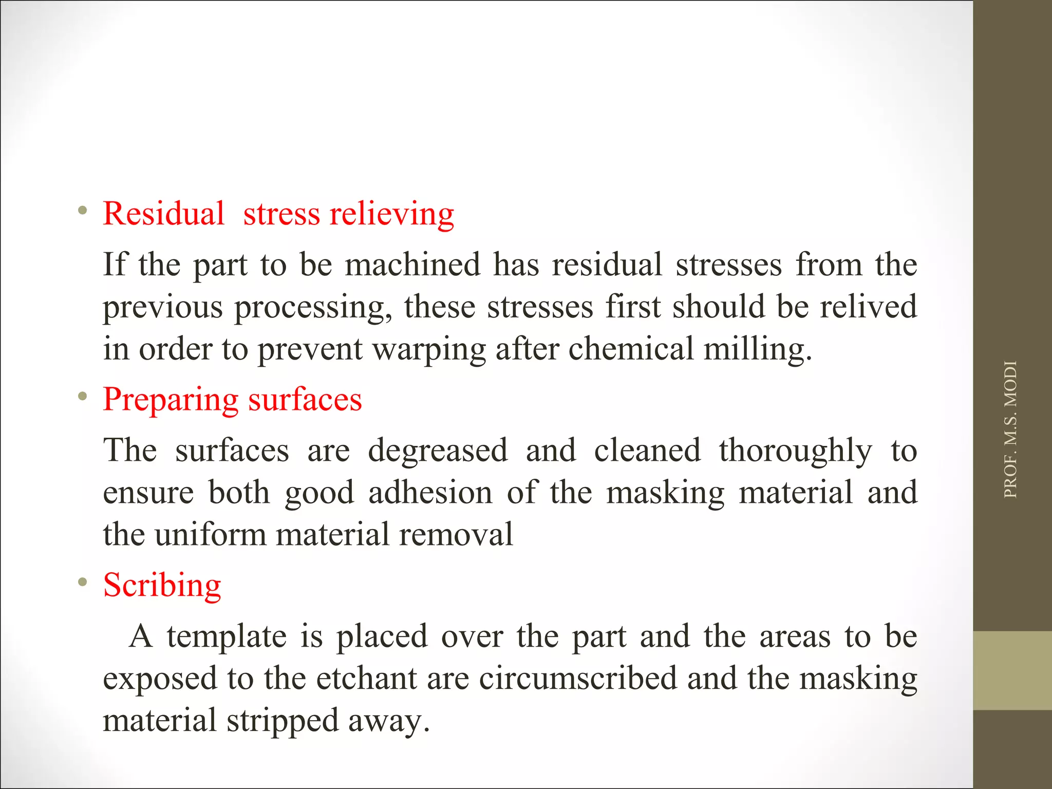 • Residual stress relieving
If the part to be machined has residual stresses from the
previous processing, these stresses first should be relived
in order to prevent warping after chemical milling.
• Preparing surfaces
The surfaces are degreased and cleaned thoroughly to
ensure both good adhesion of the masking material and
the uniform material removal
• Scribing
A template is placed over the part and the areas to be
exposed to the etchant are circumscribed and the masking
material stripped away.
PROF.M.S.MODI
 
