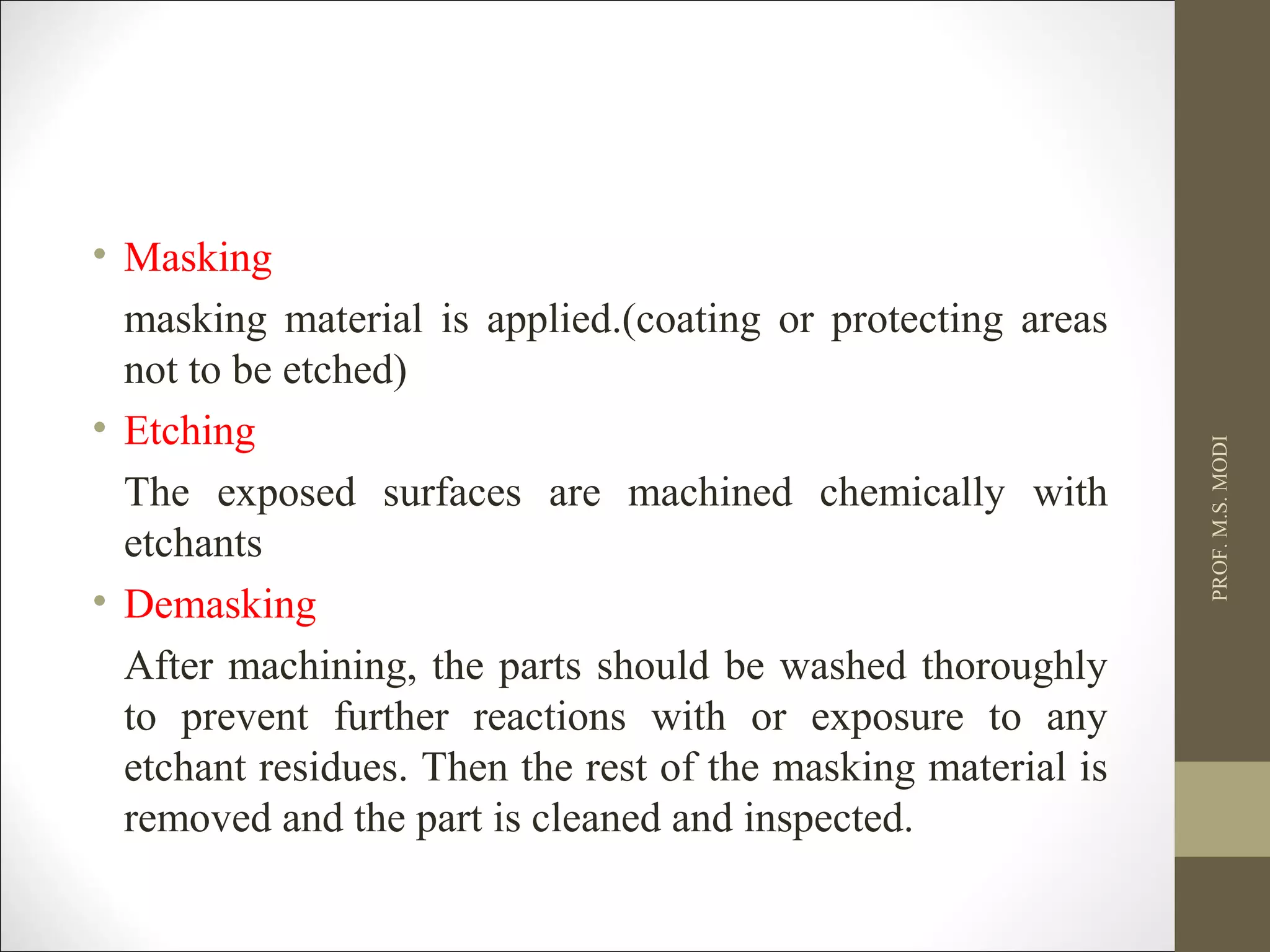 • Masking
masking material is applied.(coating or protecting areas
not to be etched)
• Etching
The exposed surfaces are machined chemically with
etchants
• Demasking
After machining, the parts should be washed thoroughly
to prevent further reactions with or exposure to any
etchant residues. Then the rest of the masking material is
removed and the part is cleaned and inspected.
PROF.M.S.MODI
 