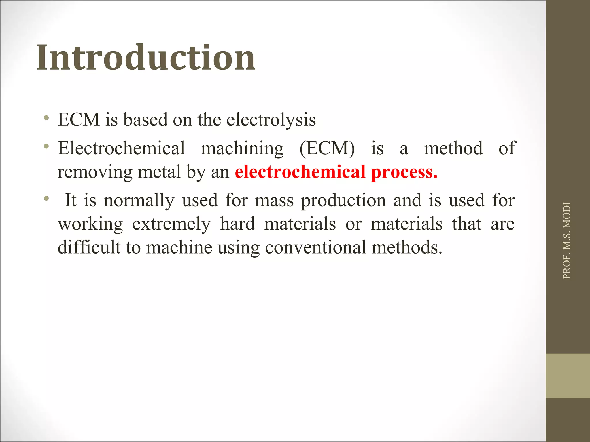 Introduction
• ECM is based on the electrolysis
• Electrochemical machining (ECM) is a method of
removing metal by an electrochemical process.
• It is normally used for mass production and is used for
working extremely hard materials or materials that are
difficult to machine using conventional methods.
PROF.M.S.MODI
 