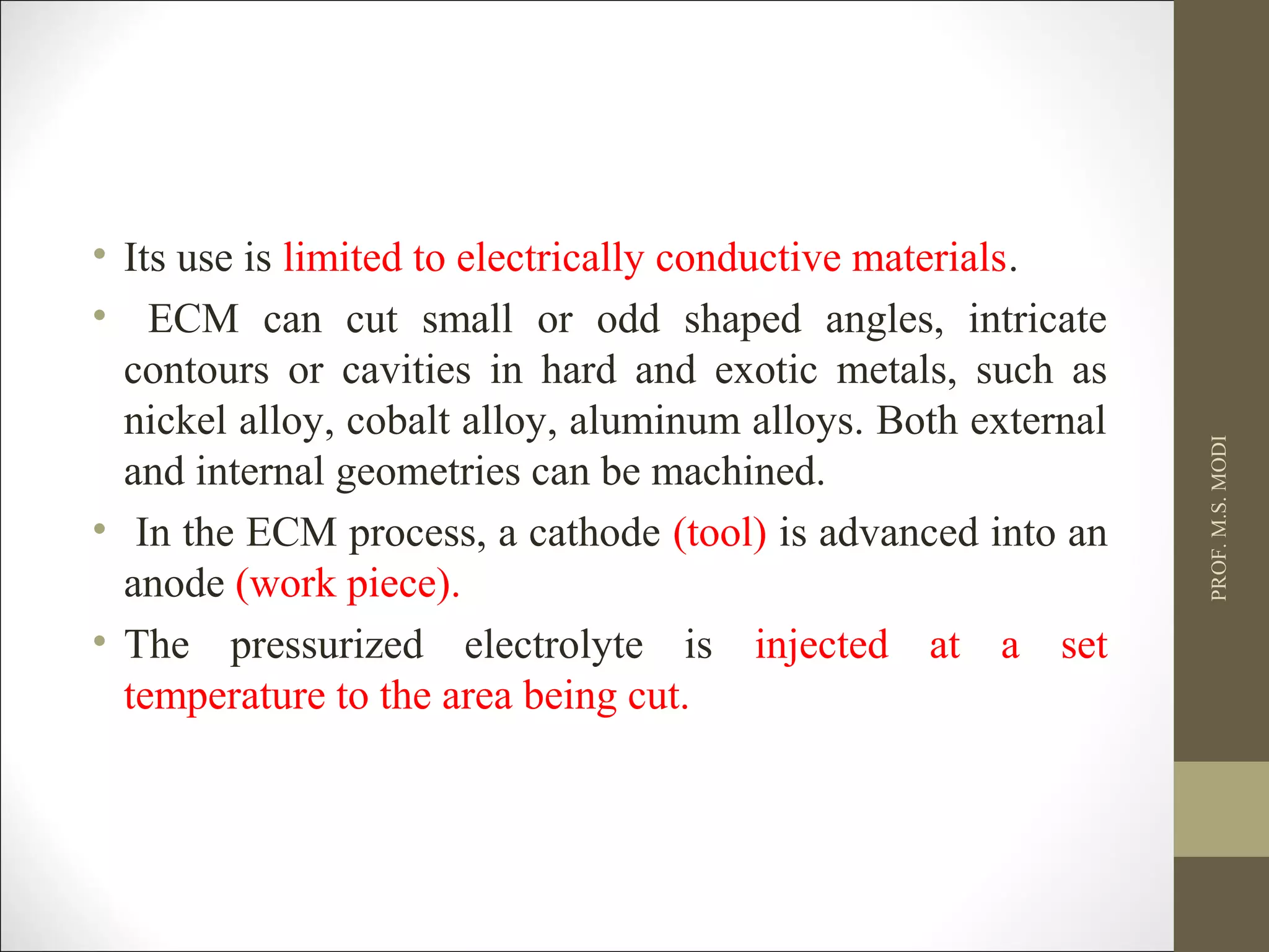• Its use is limited to electrically conductive materials.
• ECM can cut small or odd shaped angles, intricate
contours or cavities in hard and exotic metals, such as
nickel alloy, cobalt alloy, aluminum alloys. Both external
and internal geometries can be machined.
• In the ECM process, a cathode (tool) is advanced into an
anode (work piece).
• The pressurized electrolyte is injected at a set
temperature to the area being cut.
PROF.M.S.MODI
 