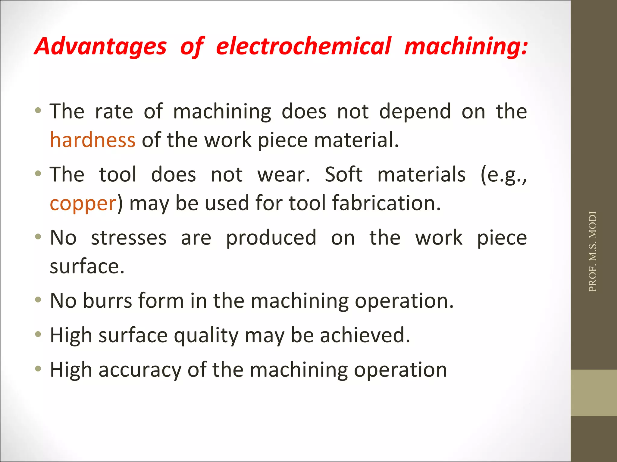 Advantages of electrochemical machining:
• The rate of machining does not depend on the
hardness of the work piece material.
• The tool does not wear. Soft materials (e.g.,
copper) may be used for tool fabrication.
• No stresses are produced on the work piece
surface.
• No burrs form in the machining operation.
• High surface quality may be achieved.
• High accuracy of the machining operation
PROF.M.S.MODI
 