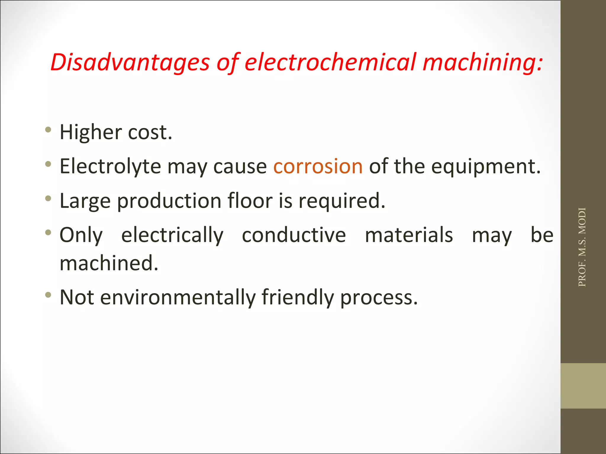 Disadvantages of electrochemical machining:
• Higher cost.
• Electrolyte may cause corrosion of the equipment.
• Large production floor is required.
• Only electrically conductive materials may be
machined.
• Not environmentally friendly process.
PROF.M.S.MODI
 