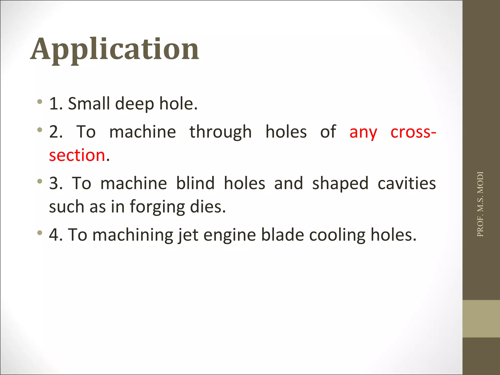Application
• 1. Small deep hole.
• 2. To machine through holes of any cross-
section.
• 3. To machine blind holes and shaped cavities
such as in forging dies.
• 4. To machining jet engine blade cooling holes.
PROF.M.S.MODI
 