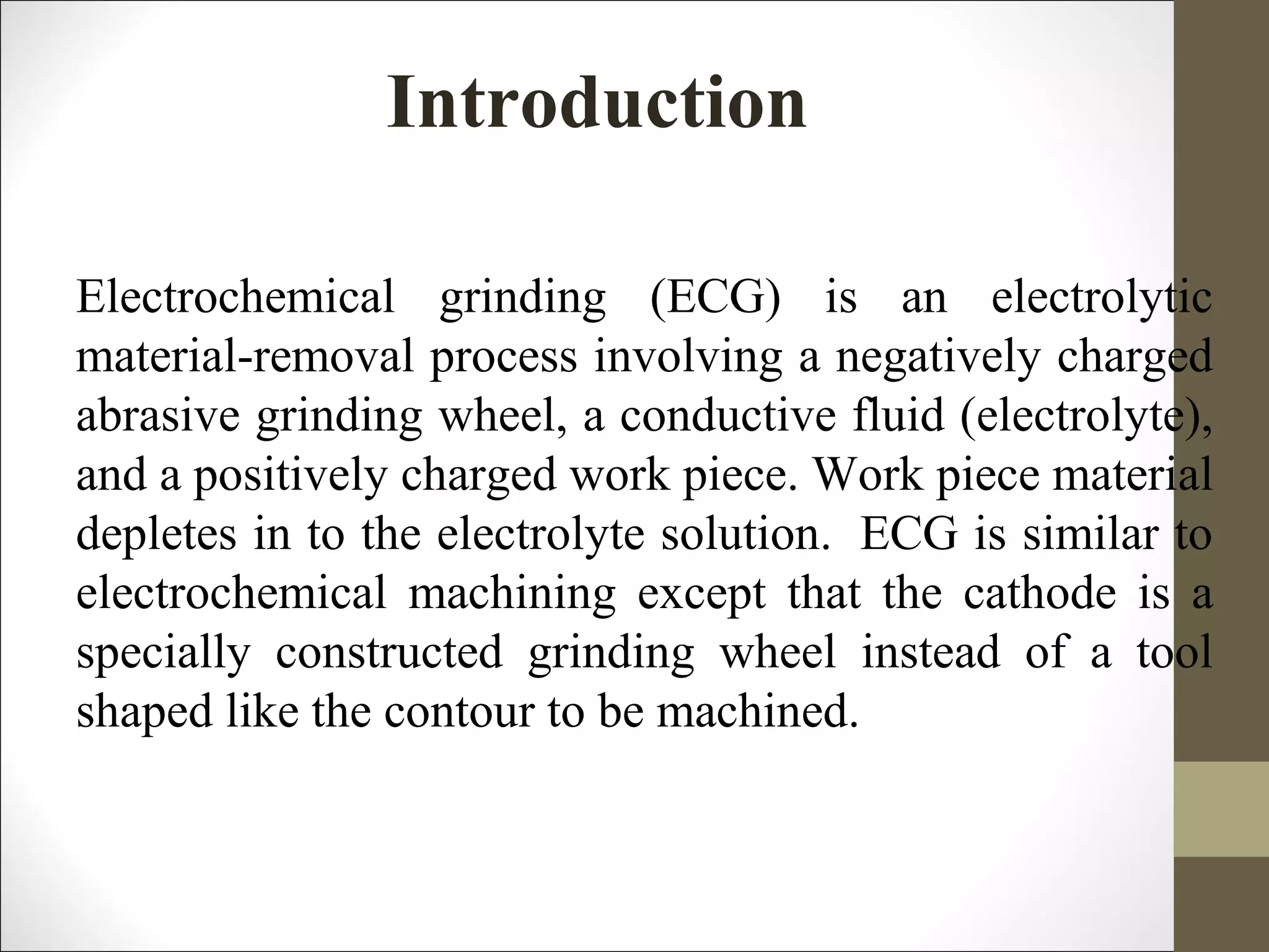 Introduction
Electrochemical grinding (ECG) is an electrolytic
material-removal process involving a negatively charged
abrasive grinding wheel, a conductive fluid (electrolyte),
and a positively charged work piece. Work piece material
depletes in to the electrolyte solution. ECG is similar to
electrochemical machining except that the cathode is a
specially constructed grinding wheel instead of a tool
shaped like the contour to be machined.
 