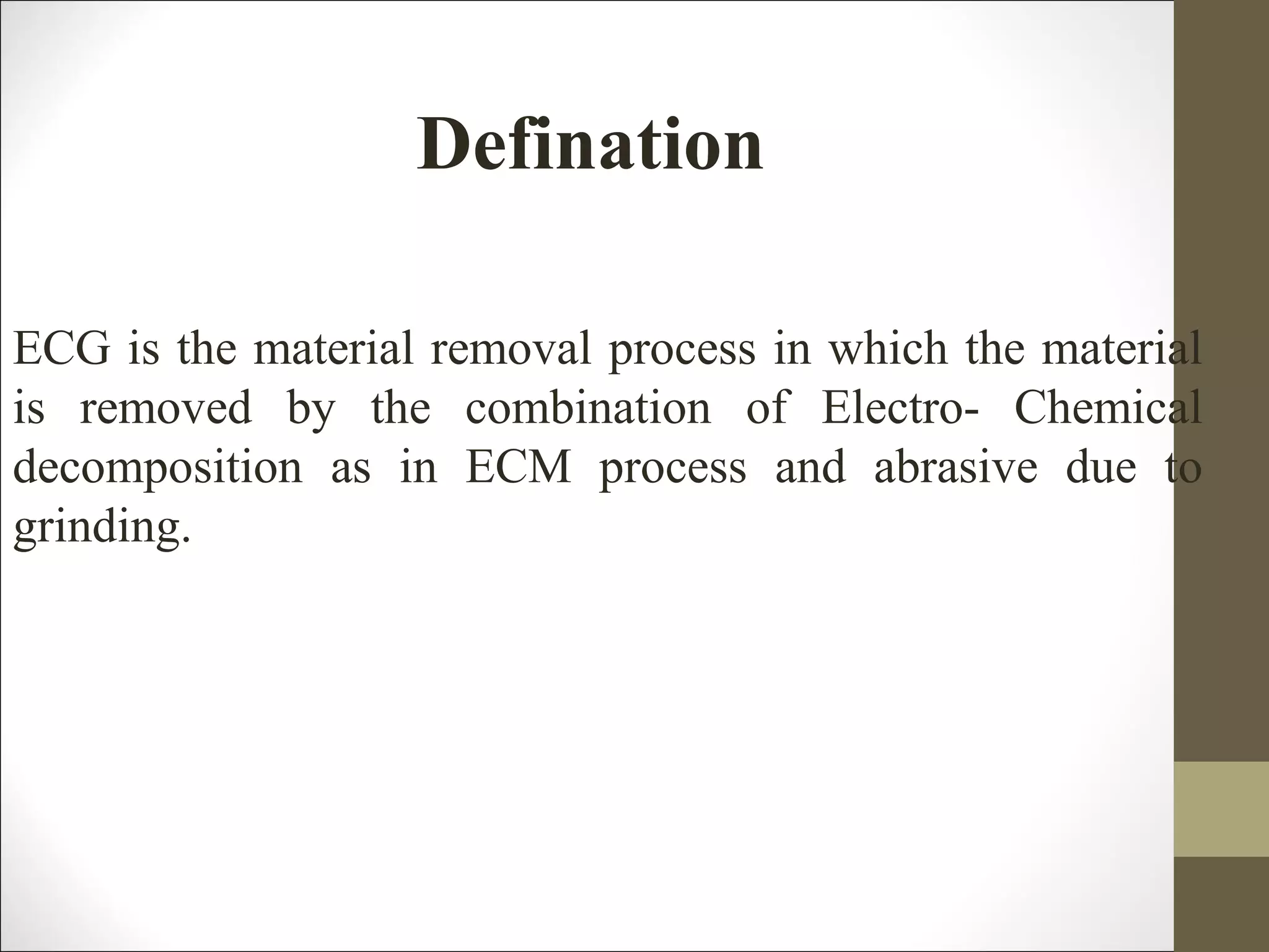 Defination
ECG is the material removal process in which the material
is removed by the combination of Electro- Chemical
decomposition as in ECM process and abrasive due to
grinding.
 