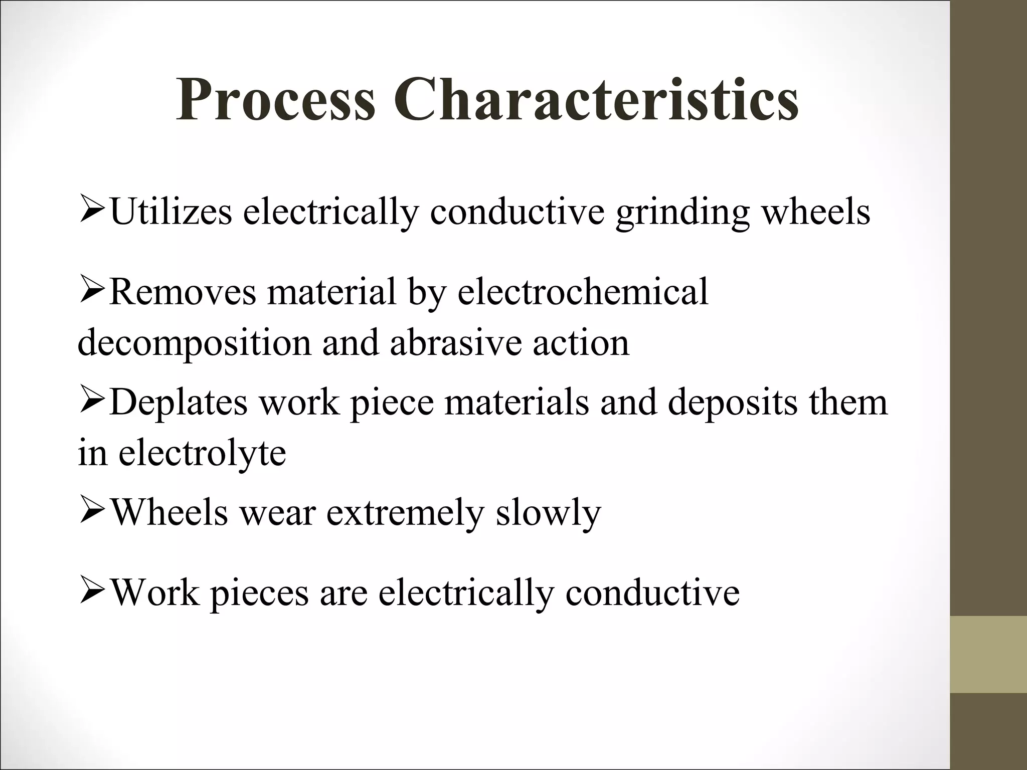 Process Characteristics
Utilizes electrically conductive grinding wheels
Removes material by electrochemical
decomposition and abrasive action
Deplates work piece materials and deposits them
in electrolyte
Wheels wear extremely slowly
Work pieces are electrically conductive
 