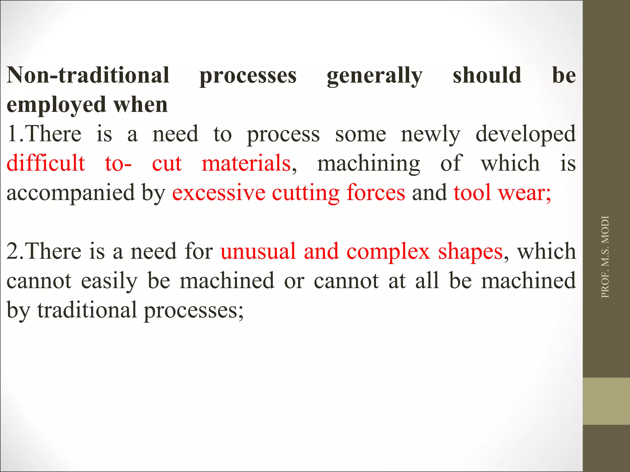 Non-traditional processes generally should be
employed when
1.There is a need to process some newly developed
difficult to- cut materials, machining of which is
accompanied by excessive cutting forces and tool wear;
2.There is a need for unusual and complex shapes, which
cannot easily be machined or cannot at all be machined
by traditional processes;
PROF.M.S.MODI
 