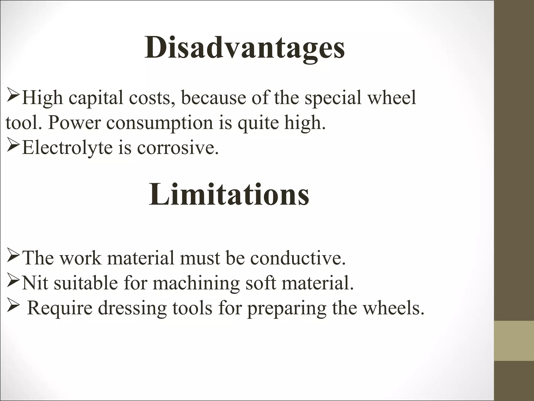 Disadvantages
High capital costs, because of the special wheel
tool. Power consumption is quite high.
Electrolyte is corrosive.
Limitations
The work material must be conductive.
Nit suitable for machining soft material.
 Require dressing tools for preparing the wheels.
 