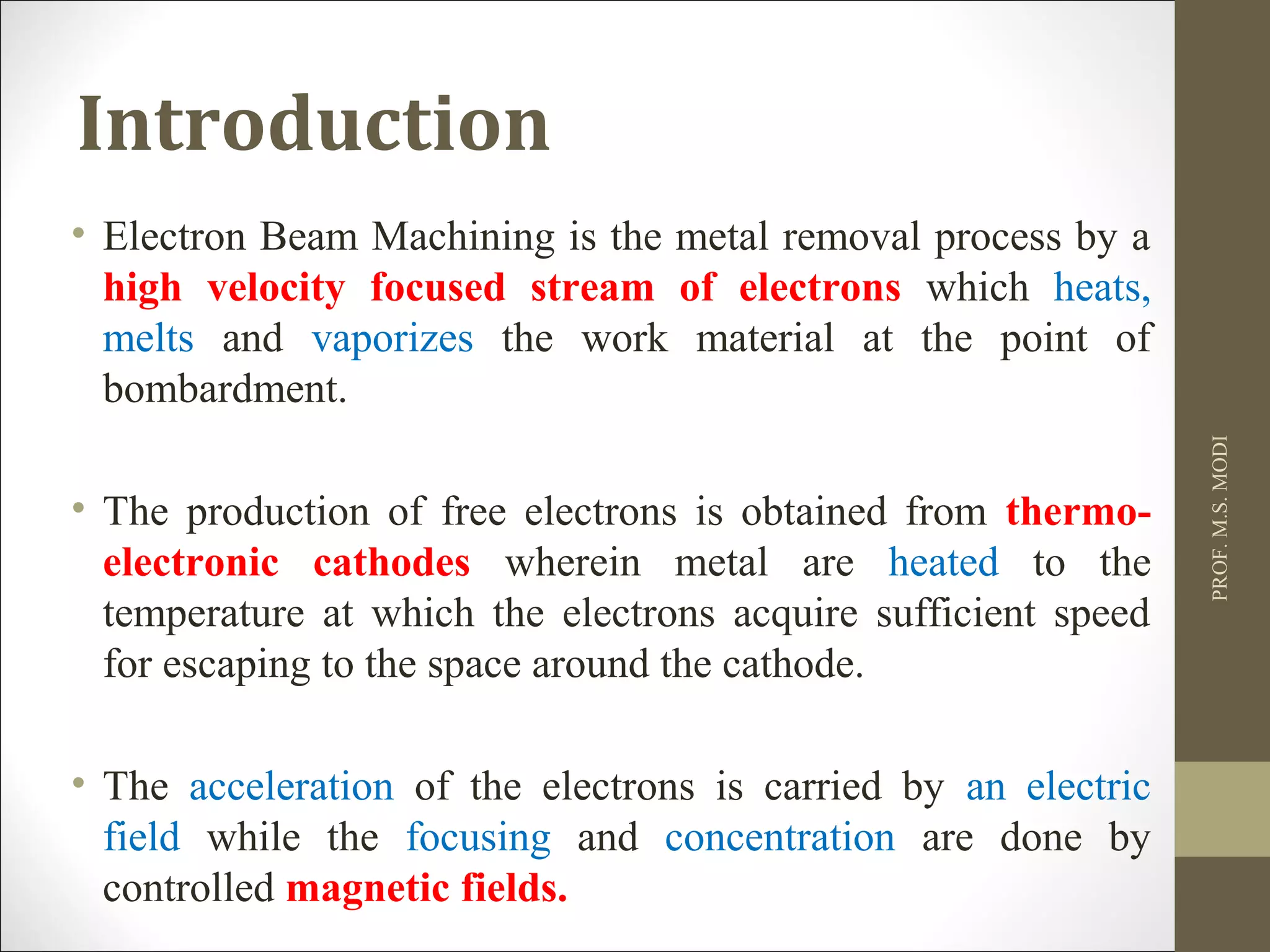 Introduction
• Electron Beam Machining is the metal removal process by a
high velocity focused stream of electrons which heats,
melts and vaporizes the work material at the point of
bombardment.
• The production of free electrons is obtained from thermo-
electronic cathodes wherein metal are heated to the
temperature at which the electrons acquire sufficient speed
for escaping to the space around the cathode.
• The acceleration of the electrons is carried by an electric
field while the focusing and concentration are done by
controlled magnetic fields.
PROF.M.S.MODI
 