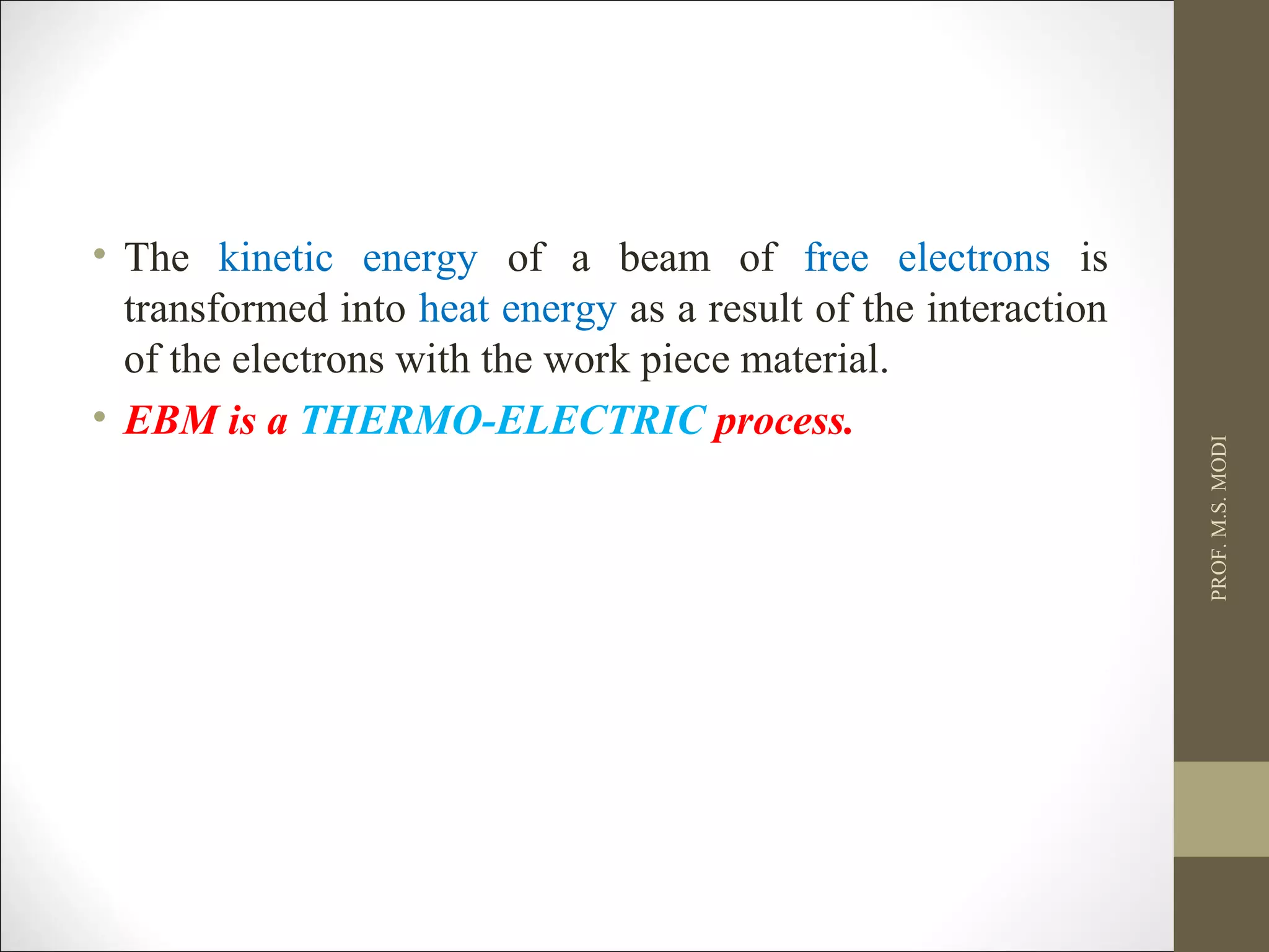 • The kinetic energy of a beam of free electrons is
transformed into heat energy as a result of the interaction
of the electrons with the work piece material.
• EBM is a THERMO-ELECTRIC process.
PROF.M.S.MODI
 