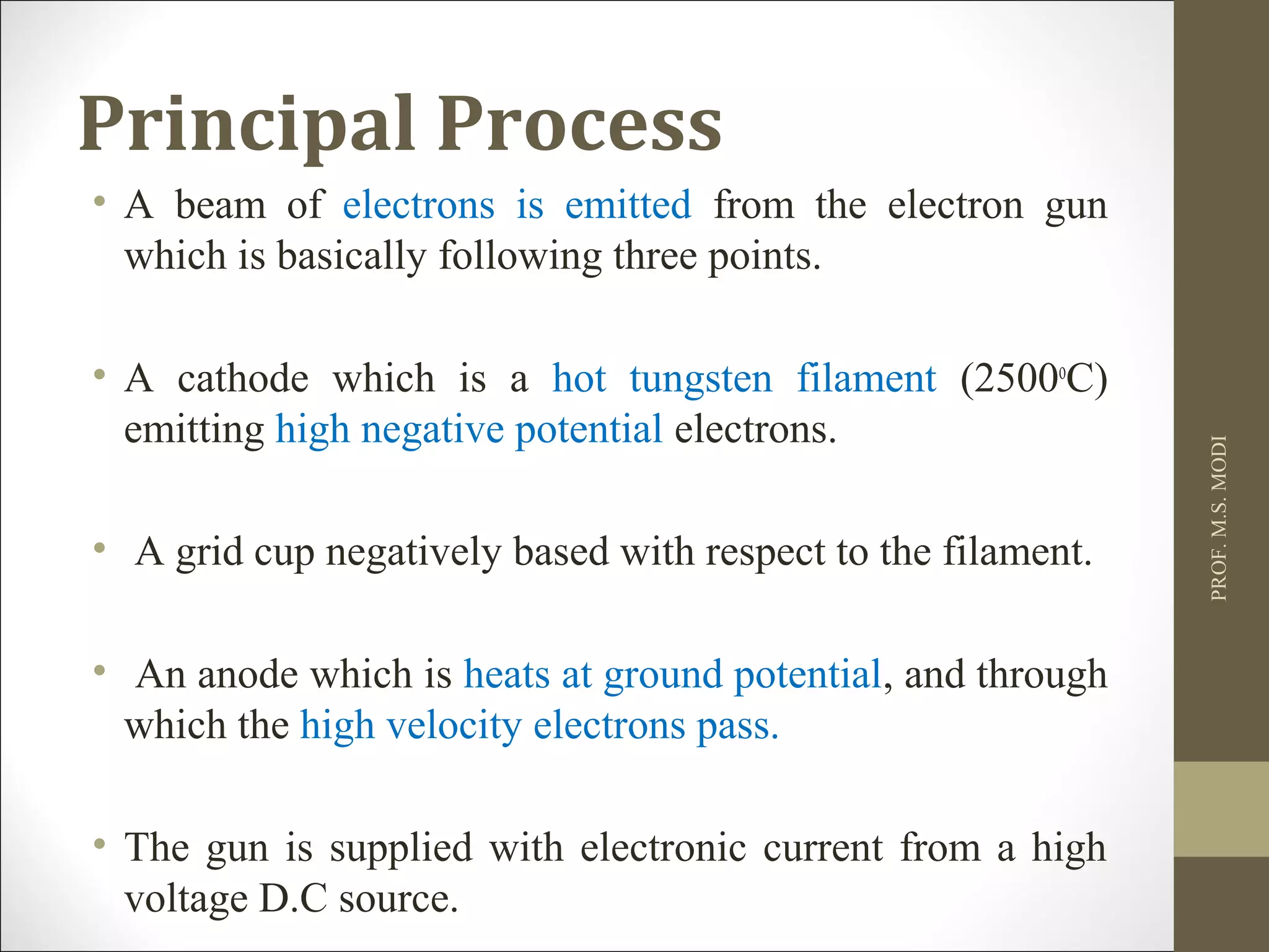 Principal Process
• A beam of electrons is emitted from the electron gun
which is basically following three points.
• A cathode which is a hot tungsten filament (2500o
C)
emitting high negative potential electrons.
• A grid cup negatively based with respect to the filament.
• An anode which is heats at ground potential, and through
which the high velocity electrons pass.
• The gun is supplied with electronic current from a high
voltage D.C source.
PROF.M.S.MODI
 