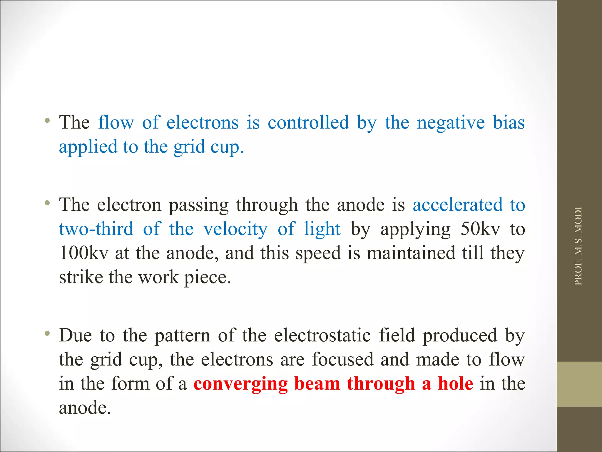 • The flow of electrons is controlled by the negative bias
applied to the grid cup.
• The electron passing through the anode is accelerated to
two-third of the velocity of light by applying 50kv to
100kv at the anode, and this speed is maintained till they
strike the work piece.
• Due to the pattern of the electrostatic field produced by
the grid cup, the electrons are focused and made to flow
in the form of a converging beam through a hole in the
anode.
PROF.M.S.MODI
 