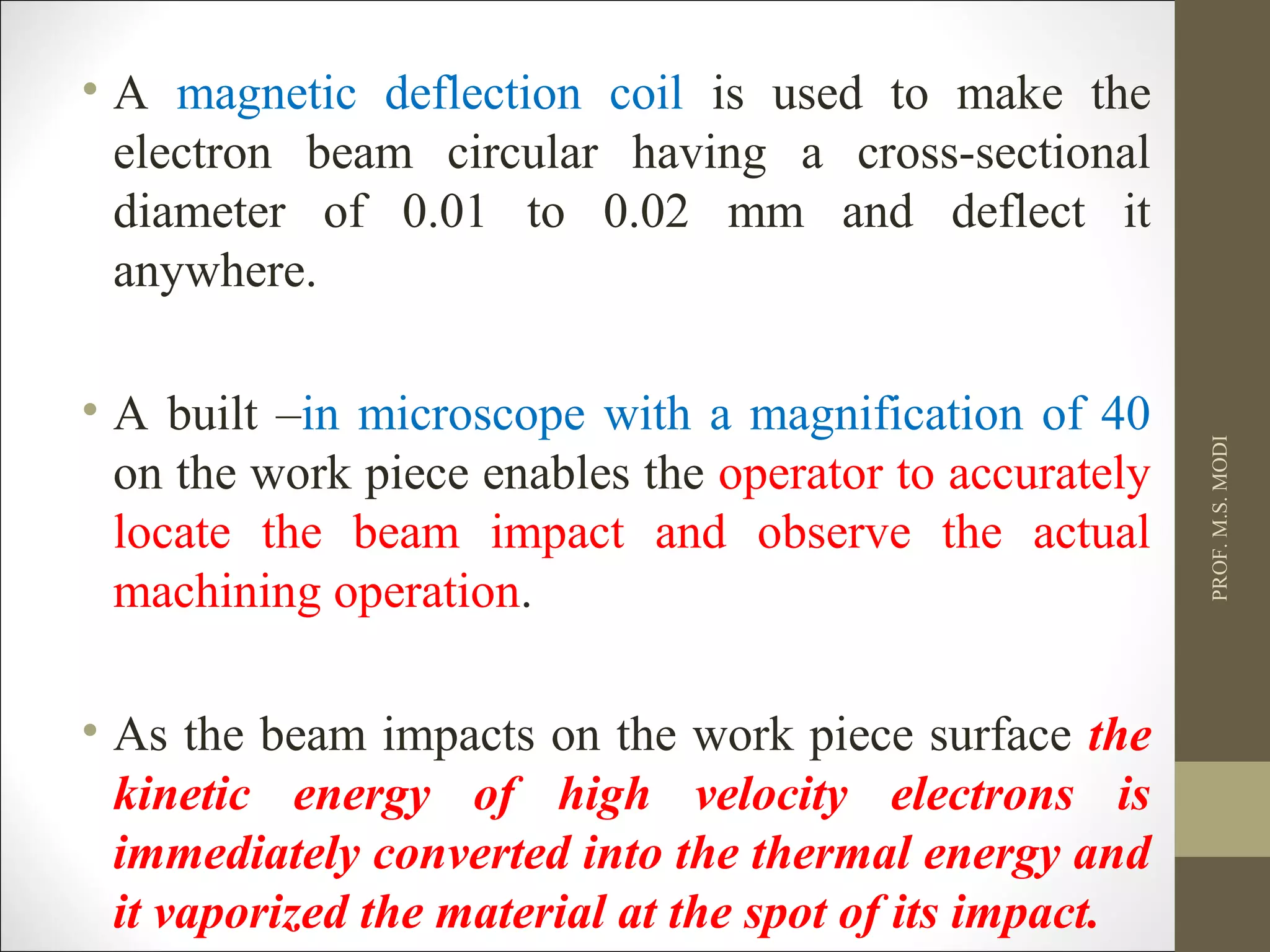 • A magnetic deflection coil is used to make the
electron beam circular having a cross-sectional
diameter of 0.01 to 0.02 mm and deflect it
anywhere.
• A built –in microscope with a magnification of 40
on the work piece enables the operator to accurately
locate the beam impact and observe the actual
machining operation.
• As the beam impacts on the work piece surface the
kinetic energy of high velocity electrons is
immediately converted into the thermal energy and
it vaporized the material at the spot of its impact.
PROF.M.S.MODI
 