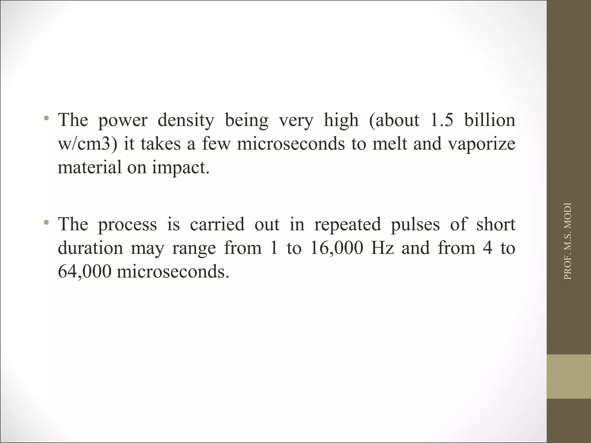 • The power density being very high (about 1.5 billion
w/cm3) it takes a few microseconds to melt and vaporize
material on impact.
• The process is carried out in repeated pulses of short
duration may range from 1 to 16,000 Hz and from 4 to
64,000 microseconds.
PROF.M.S.MODI
 