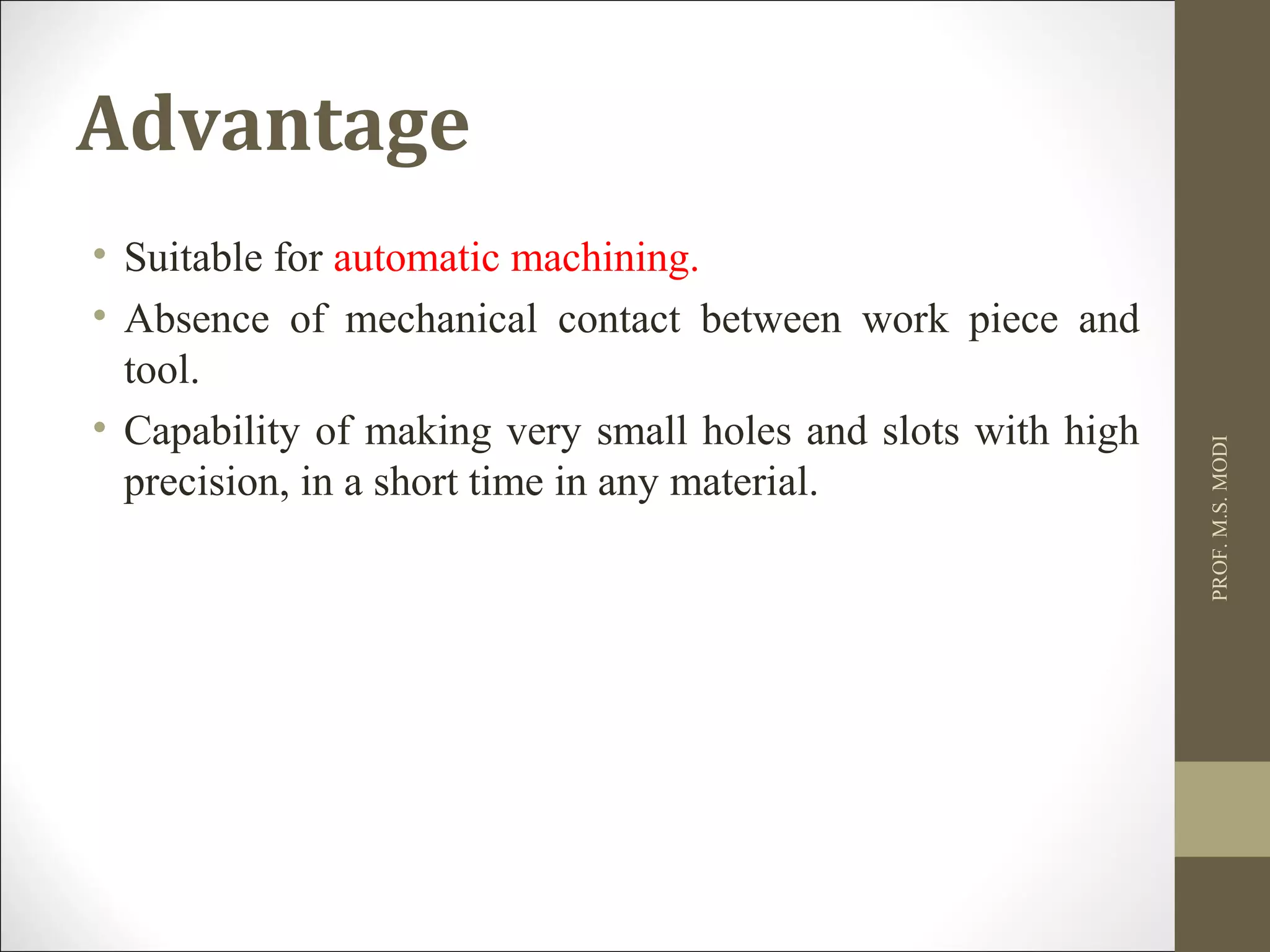 Advantage
• Suitable for automatic machining.
• Absence of mechanical contact between work piece and
tool.
• Capability of making very small holes and slots with high
precision, in a short time in any material.
PROF.M.S.MODI
 