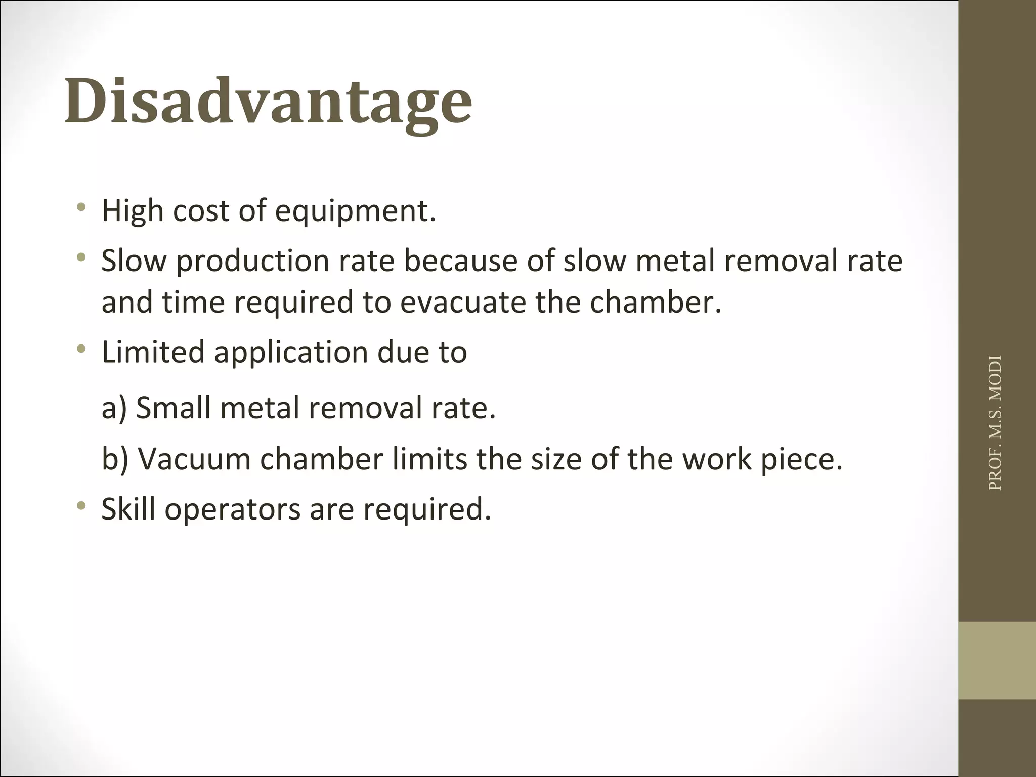 Disadvantage
• High cost of equipment.
• Slow production rate because of slow metal removal rate
and time required to evacuate the chamber.
• Limited application due to
a) Small metal removal rate.
b) Vacuum chamber limits the size of the work piece.
• Skill operators are required.
PROF.M.S.MODI
 