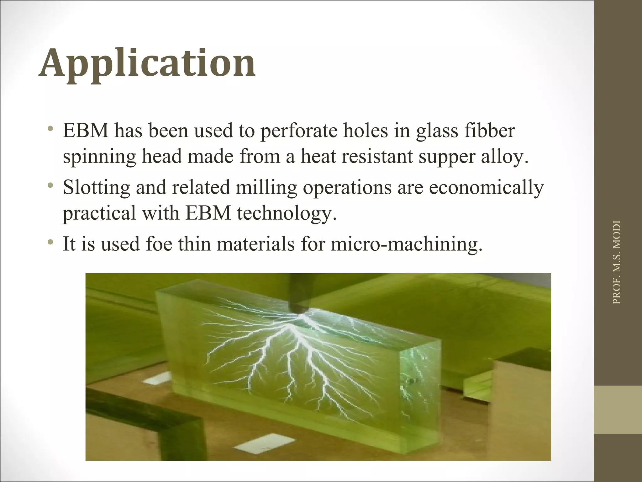 Application
• EBM has been used to perforate holes in glass fibber
spinning head made from a heat resistant supper alloy.
• Slotting and related milling operations are economically
practical with EBM technology.
• It is used foe thin materials for micro-machining.
PROF.M.S.MODI
 