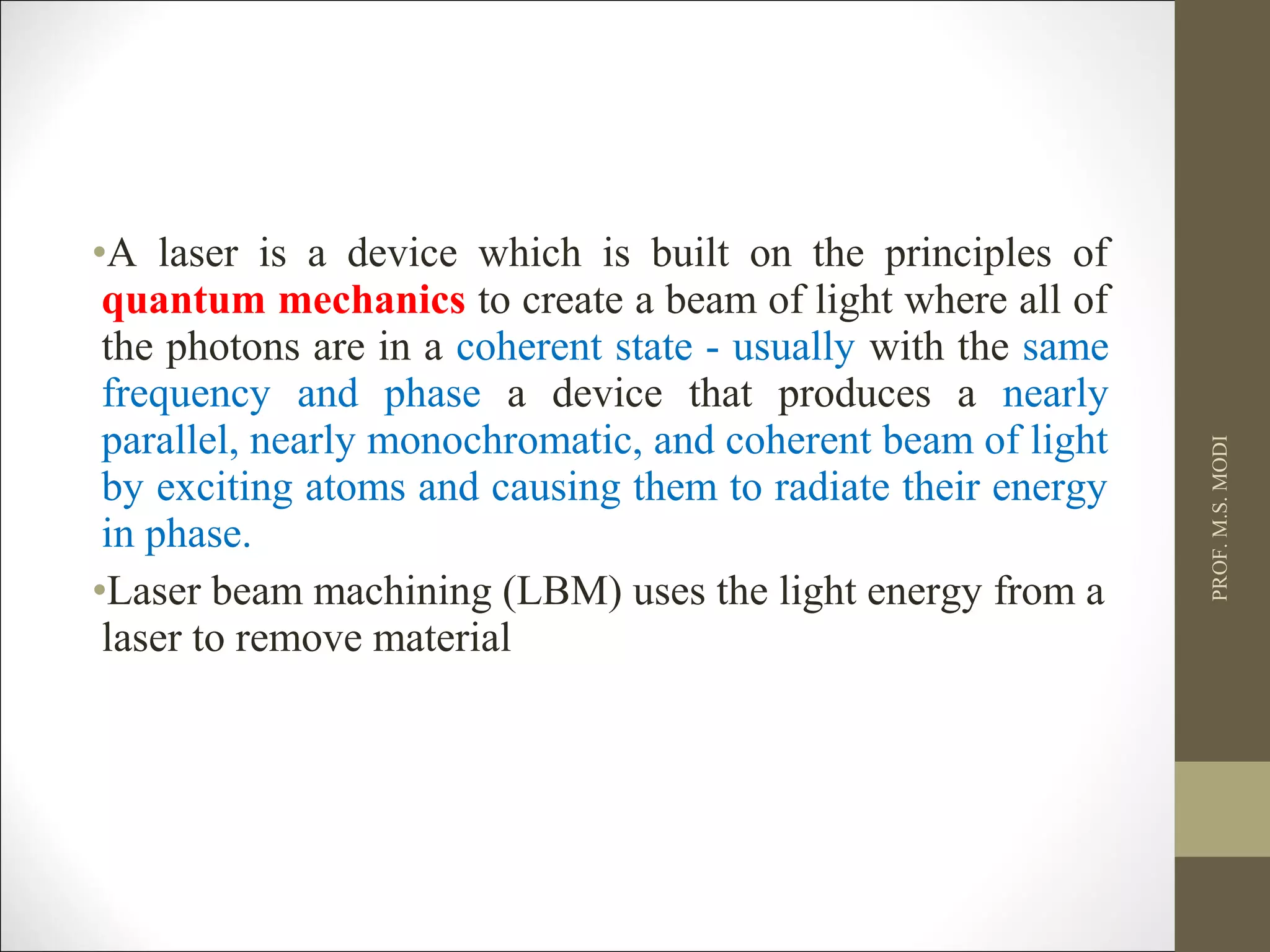 •A laser is a device which is built on the principles of
quantum mechanics to create a beam of light where all of
the photons are in a coherent state - usually with the same
frequency and phase a device that produces a nearly
parallel, nearly monochromatic, and coherent beam of light
by exciting atoms and causing them to radiate their energy
in phase.
•Laser beam machining (LBM) uses the light energy from a
laser to remove material
PROF.M.S.MODI
 