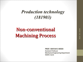 PROF. MAYUR S MODI
Assistant Professor
Mechanical Engineering Department
SSASIT, Surat
Non-conventionalNon-conventional
Machining ProcessMachining Process
Production technology
(181903)
PROF.M.S.MODI
 
