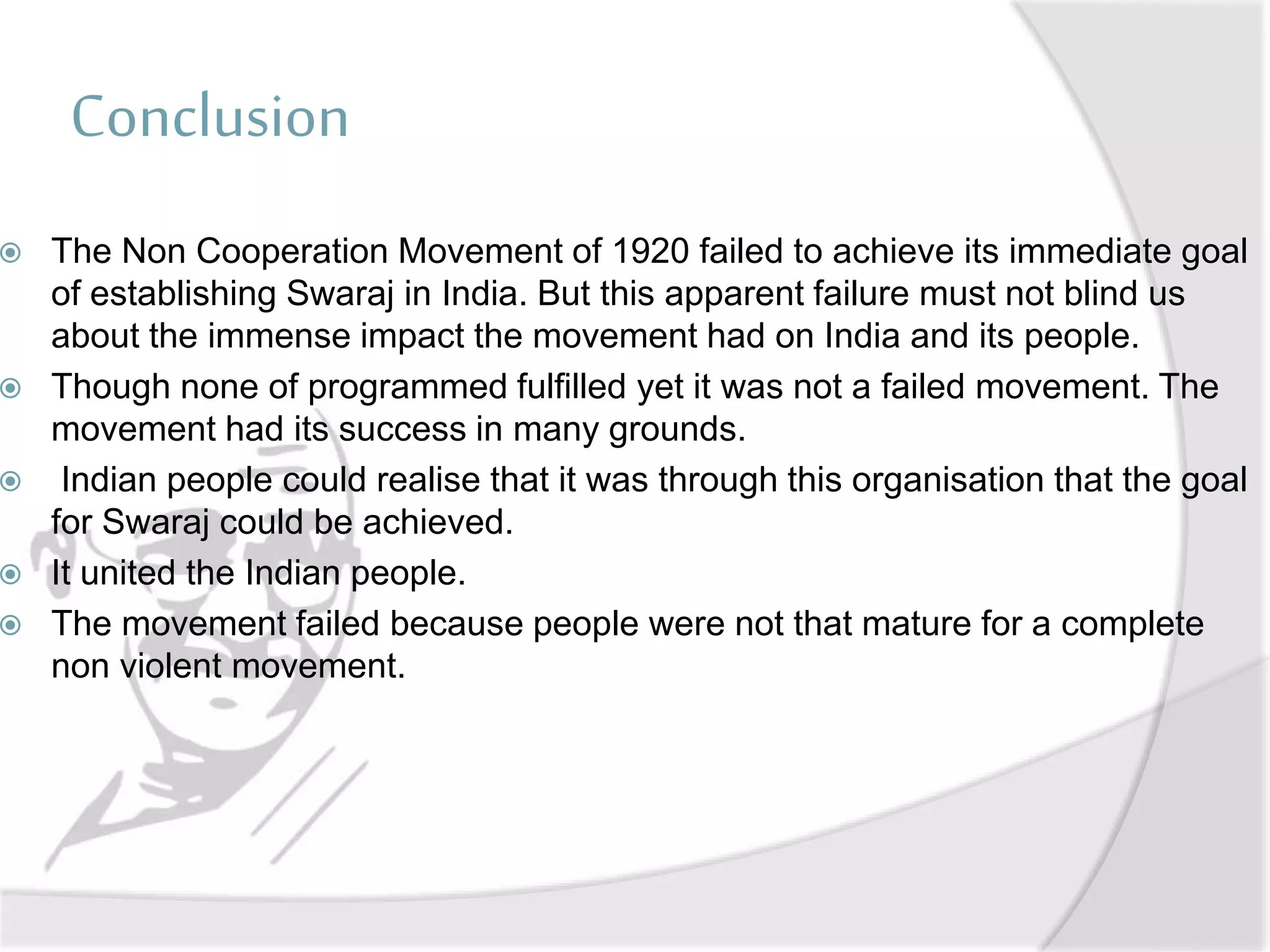 Conclusion
 The Non Cooperation Movement of 1920 failed to achieve its immediate goal
of establishing Swaraj in India. But this apparent failure must not blind us
about the immense impact the movement had on India and its people.
 Though none of programmed fulfilled yet it was not a failed movement. The
movement had its success in many grounds.
 Indian people could realise that it was through this organisation that the goal
for Swaraj could be achieved.
 It united the Indian people.
 The movement failed because people were not that mature for a complete
non violent movement.
 