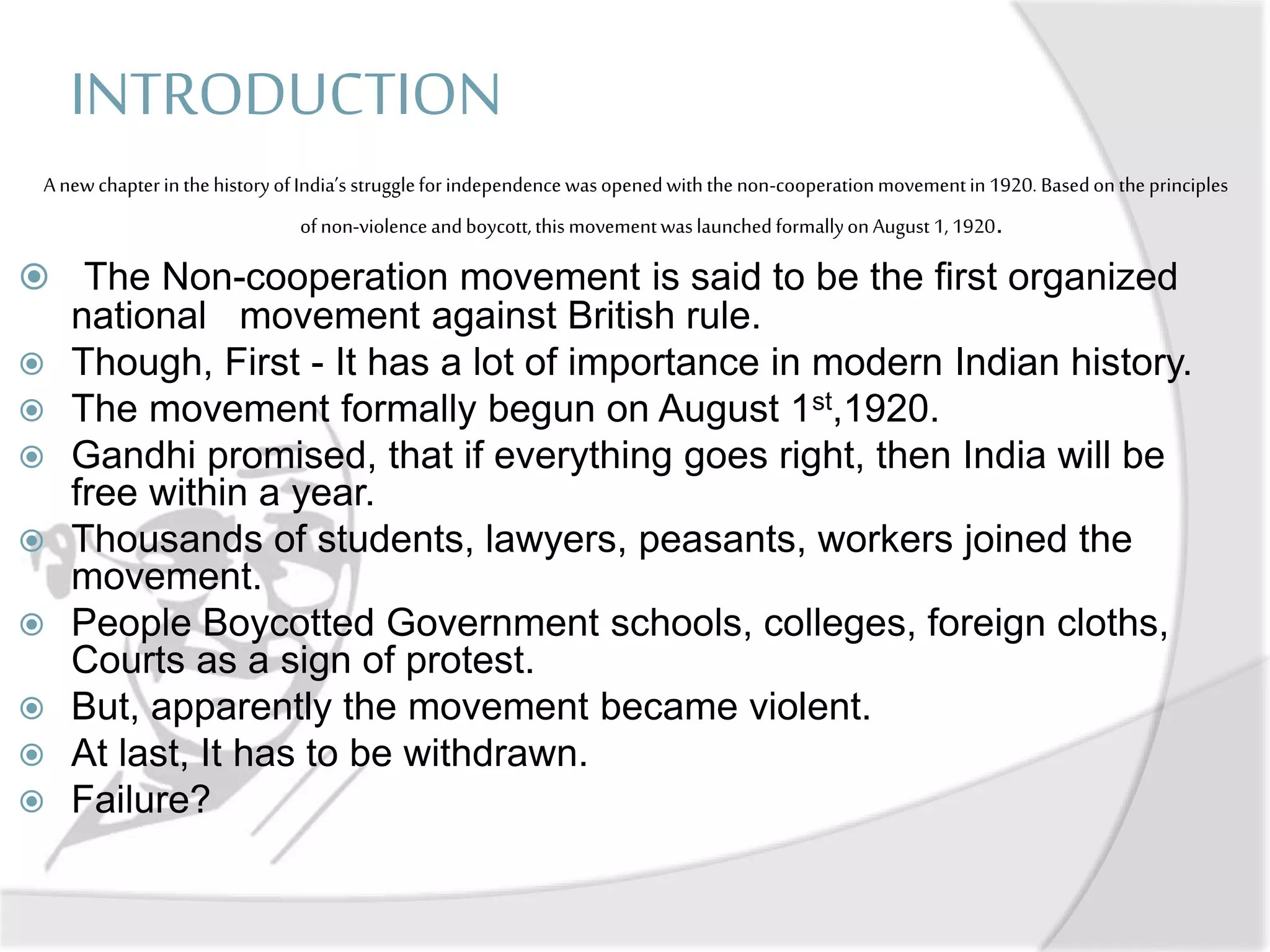 INTRODUCTION
A newchapterinthehistoryofIndia’s struggleforindependencewasopenedwiththenon-cooperationmovementin1920. Basedonthe principles
ofnon-violenceandboycott,this movementwaslaunchedformallyonAugust 1,1920.
 The Non-cooperation movement is said to be the first organized
national movement against British rule.
 Though, First - It has a lot of importance in modern Indian history.
 The movement formally begun on August 1st,1920.
 Gandhi promised, that if everything goes right, then India will be
free within a year.
 Thousands of students, lawyers, peasants, workers joined the
movement.
 People Boycotted Government schools, colleges, foreign cloths,
Courts as a sign of protest.
 But, apparently the movement became violent.
 At last, It has to be withdrawn.
 Failure?
 