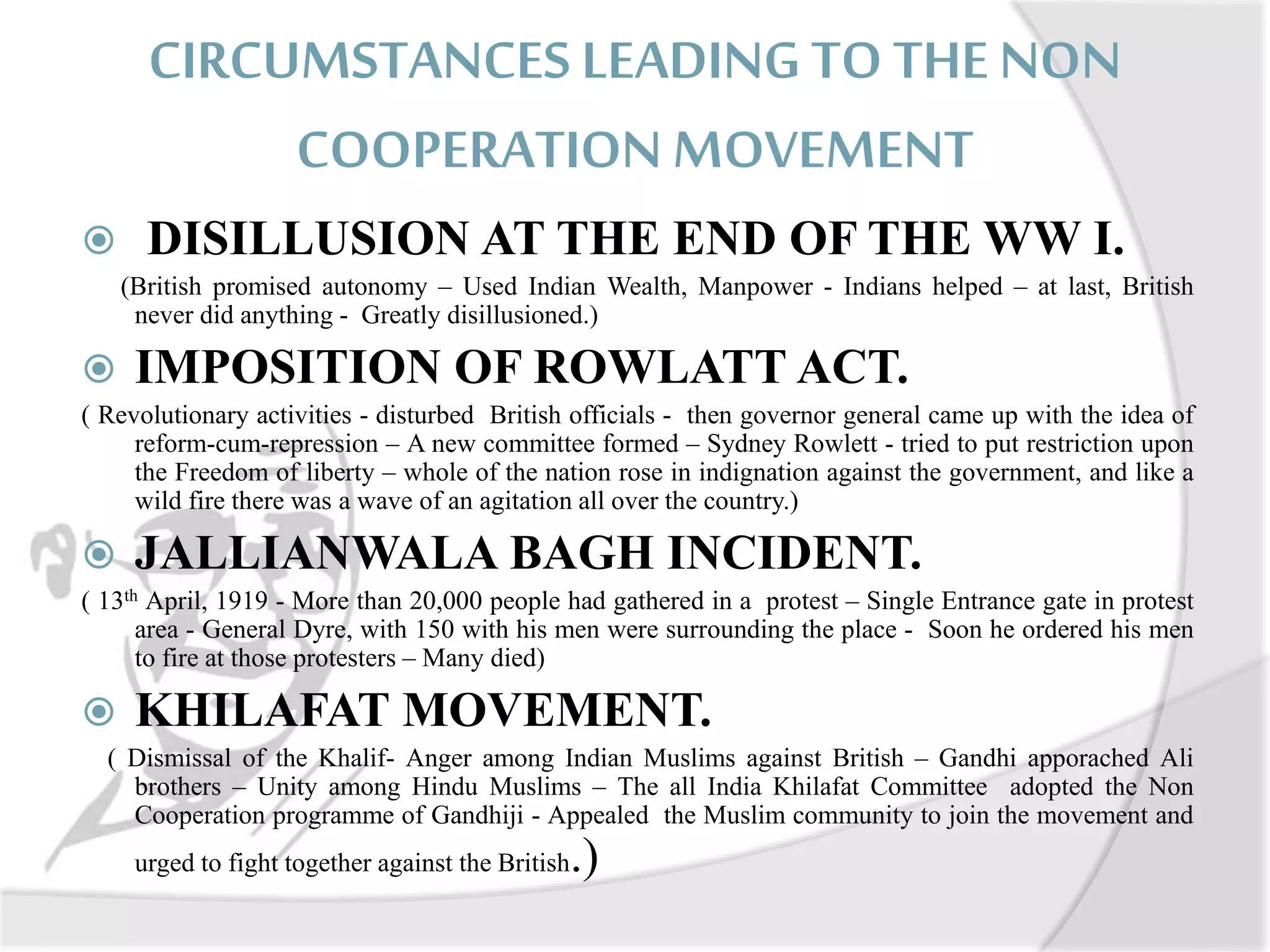 CIRCUMSTANCES LEADING TO THE NON
COOPERATION MOVEMENT
 DISILLUSION AT THE END OF THE WW I.
(British promised autonomy – Used Indian Wealth, Manpower - Indians helped – at last, British
never did anything - Greatly disillusioned.)
 IMPOSITION OF ROWLATT ACT.
( Revolutionary activities - disturbed British officials - then governor general came up with the idea of
reform-cum-repression – A new committee formed – Sydney Rowlett - tried to put restriction upon
the Freedom of liberty – whole of the nation rose in indignation against the government, and like a
wild fire there was a wave of an agitation all over the country.)
 JALLIANWALA BAGH INCIDENT.
( 13th April, 1919 - More than 20,000 people had gathered in a protest – Single Entrance gate in protest
area - General Dyre, with 150 with his men were surrounding the place - Soon he ordered his men
to fire at those protesters – Many died)
 KHILAFAT MOVEMENT.
( Dismissal of the Khalif- Anger among Indian Muslims against British – Gandhi apporached Ali
brothers – Unity among Hindu Muslims – The all India Khilafat Committee adopted the Non
Cooperation programme of Gandhiji - Appealed the Muslim community to join the movement and
urged to fight together against the British.)
 