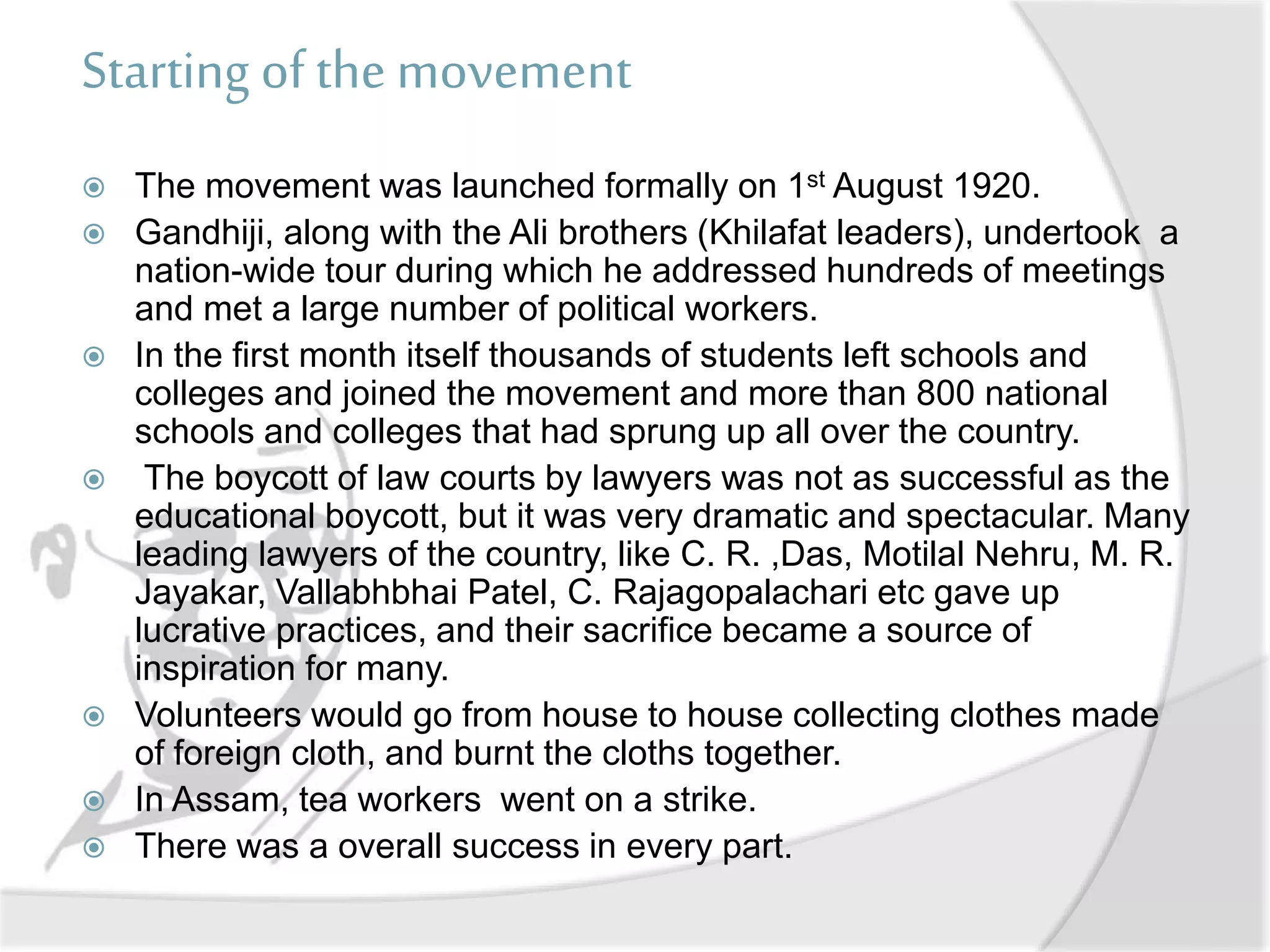 Starting of the movement
 The movement was launched formally on 1st August 1920.
 Gandhiji, along with the Ali brothers (Khilafat leaders), undertook a
nation-wide tour during which he addressed hundreds of meetings
and met a large number of political workers.
 In the first month itself thousands of students left schools and
colleges and joined the movement and more than 800 national
schools and colleges that had sprung up all over the country.
 The boycott of law courts by lawyers was not as successful as the
educational boycott, but it was very dramatic and spectacular. Many
leading lawyers of the country, like C. R. ,Das, Motilal Nehru, M. R.
Jayakar, Vallabhbhai Patel, C. Rajagopalachari etc gave up
lucrative practices, and their sacrifice became a source of
inspiration for many.
 Volunteers would go from house to house collecting clothes made
of foreign cloth, and burnt the cloths together.
 In Assam, tea workers went on a strike.
 There was a overall success in every part.
 