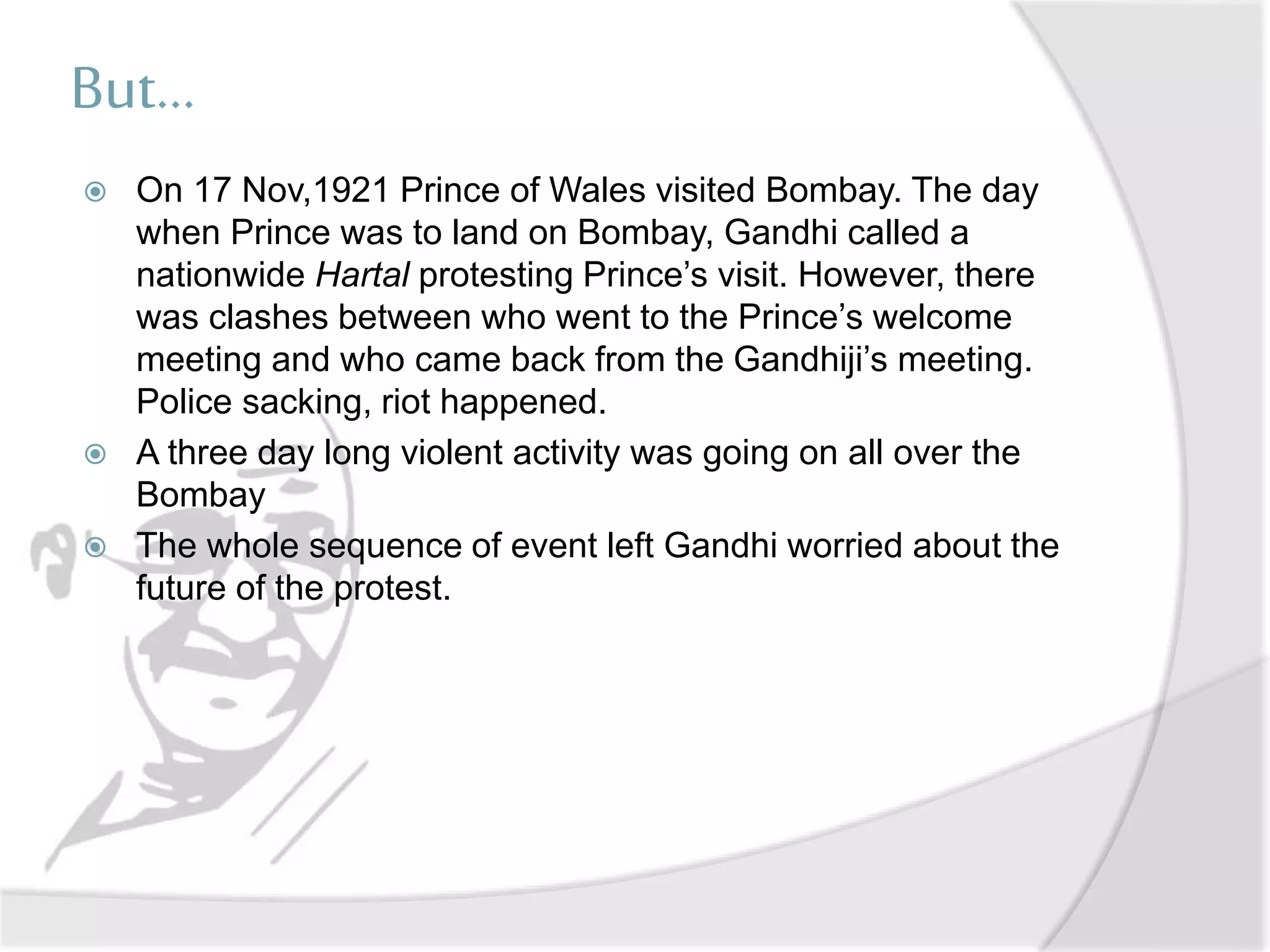 But...
 On 17 Nov,1921 Prince of Wales visited Bombay. The day
when Prince was to land on Bombay, Gandhi called a
nationwide Hartal protesting Prince’s visit. However, there
was clashes between who went to the Prince’s welcome
meeting and who came back from the Gandhiji’s meeting.
Police sacking, riot happened.
 A three day long violent activity was going on all over the
Bombay
 The whole sequence of event left Gandhi worried about the
future of the protest.
 