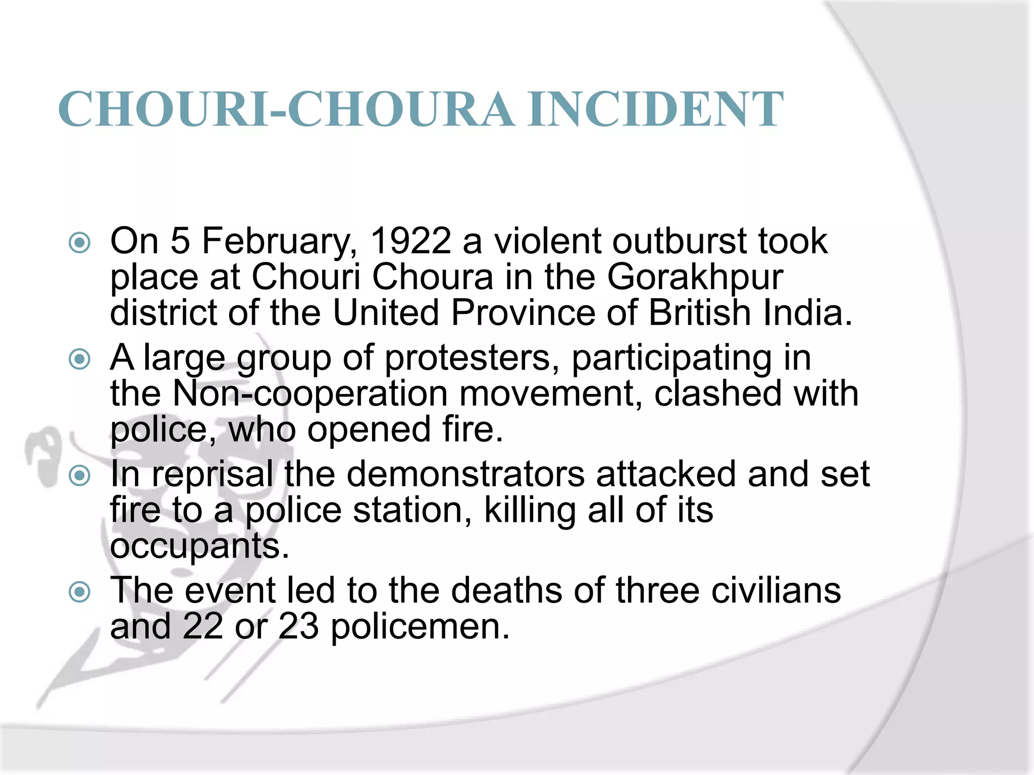 CHOURI-CHOURA INCIDENT
 On 5 February, 1922 a violent outburst took
place at Chouri Choura in the Gorakhpur
district of the United Province of British India.
 A large group of protesters, participating in
the Non-cooperation movement, clashed with
police, who opened fire.
 In reprisal the demonstrators attacked and set
fire to a police station, killing all of its
occupants.
 The event led to the deaths of three civilians
and 22 or 23 policemen.
 