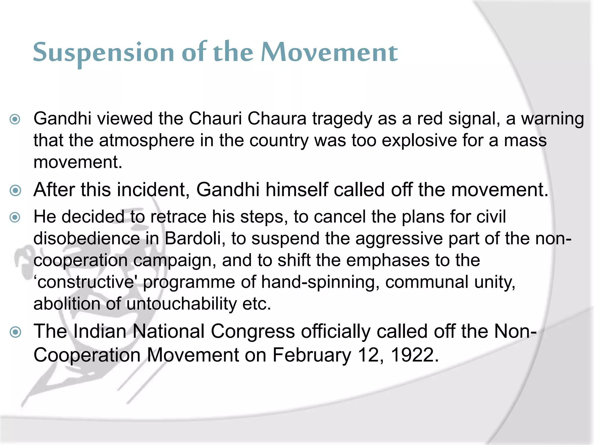 Suspension of the Movement
 Gandhi viewed the Chauri Chaura tragedy as a red signal, a warning
that the atmosphere in the country was too explosive for a mass
movement.
 After this incident, Gandhi himself called off the movement.
 He decided to retrace his steps, to cancel the plans for civil
disobedience in Bardoli, to suspend the aggressive part of the non-
cooperation campaign, and to shift the emphases to the
‘constructive' programme of hand-spinning, communal unity,
abolition of untouchability etc.
 The Indian National Congress officially called off the Non-
Cooperation Movement on February 12, 1922.
 