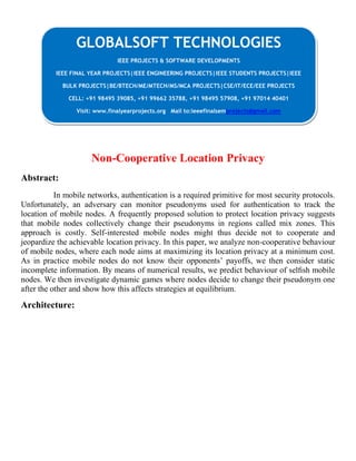 Non-Cooperative Location Privacy
Abstract:
In mobile networks, authentication is a required primitive for most security protocols.
Unfortunately, an adversary can monitor pseudonyms used for authentication to track the
location of mobile nodes. A frequently proposed solution to protect location privacy suggests
that mobile nodes collectively change their pseudonyms in regions called mix zones. This
approach is costly. Self-interested mobile nodes might thus decide not to cooperate and
jeopardize the achievable location privacy. In this paper, we analyze non-cooperative behaviour
of mobile nodes, where each node aims at maximizing its location privacy at a minimum cost.
As in practice mobile nodes do not know their opponents’ payoffs, we then consider static
incomplete information. By means of numerical results, we predict behaviour of selﬁsh mobile
nodes. We then investigate dynamic games where nodes decide to change their pseudonym one
after the other and show how this affects strategies at equilibrium.
Architecture:
GLOBALSOFT TECHNOLOGIES
IEEE PROJECTS & SOFTWARE DEVELOPMENTS
IEEE FINAL YEAR PROJECTS|IEEE ENGINEERING PROJECTS|IEEE STUDENTS PROJECTS|IEEE
BULK PROJECTS|BE/BTECH/ME/MTECH/MS/MCA PROJECTS|CSE/IT/ECE/EEE PROJECTS
CELL: +91 98495 39085, +91 99662 35788, +91 98495 57908, +91 97014 40401
Visit: www.finalyearprojects.org Mail to:ieeefinalsemprojects@gmail.com
 