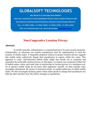 Non-Cooperative Location Privacy
Abstract:
In mobile networks, authentication is a required primitive for most security protocols.
Unfortunately, an adversary can monitor pseudonyms used for authentication to track the
location of mobile nodes. A frequently proposed solution to protect location privacy suggests
that mobile nodes collectively change their pseudonyms in regions called mix zones. This
approach is costly. Self-interested mobile nodes might thus decide not to cooperate and
jeopardize the achievable location privacy. In this paper, we analyze non-cooperative behaviour
of mobile nodes, where each node aims at maximizing its location privacy at a minimum cost.
As in practice mobile nodes do not know their opponents’ payoffs, we then consider static
incomplete information. By means of numerical results, we predict behaviour of selﬁsh mobile
nodes. We then investigate dynamic games where nodes decide to change their pseudonym one
after the other and show how this affects strategies at equilibrium.
GLOBALSOFT TECHNOLOGIES
IEEE PROJECTS & SOFTWARE DEVELOPMENTS
IEEE FINAL YEAR PROJECTS|IEEE ENGINEERING PROJECTS|IEEE STUDENTS PROJECTS|IEEE
BULK PROJECTS|BE/BTECH/ME/MTECH/MS/MCA PROJECTS|CSE/IT/ECE/EEE PROJECTS
CELL: +91 98495 39085, +91 99662 35788, +91 98495 57908, +91 97014 40401
Visit: www.finalyearprojects.org Mail to:ieeefinalsemprojects@gmail.com
 