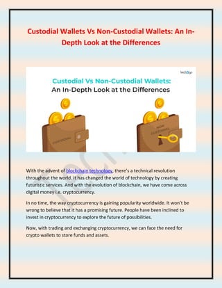 Custodial Wallets Vs Non-Custodial Wallets: An In-
Depth Look at the Differences
With the advent of blockchain technology, there’s a technical revolution
throughout the world. It has changed the world of technology by creating
futuristic services. And with the evolution of blockchain, we have come across
digital money i.e. cryptocurrency.
In no time, the way cryptocurrency is gaining popularity worldwide. It won’t be
wrong to believe that it has a promising future. People have been inclined to
invest in cryptocurrency to explore the future of possibilities.
Now, with trading and exchanging cryptocurrency, we can face the need for
crypto wallets to store funds and assets.
 