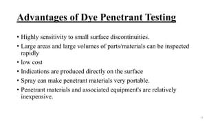 Advantages of Dye Penetrant Testing
• Highly sensitivity to small surface discontinuities.
• Large areas and large volumes of parts/materials can be inspected
rapidly
• low cost
• Indications are produced directly on the surface
• Spray can make penetrant materials very portable.
• Penetrant materials and associated equipment's are relatively
inexpensive.
11
 