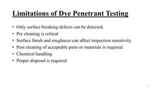Limitations of Dye Penetrant Testing
• Only surface breaking defects can be detected.
• Pre cleaning is critical
• Surface finish and roughness can affect inspection sensitivity.
• Post cleaning of acceptable parts or materials is required.
• Chemical handling
• Proper disposal is required
12
 