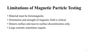 Limitations of Magnetic Particle Testing
• Material must be ferromagnetic.
• Orientation and strength of magnetic field is critical.
• Detects surface and near-to-surface discontinuities only.
• Large currents sometimes require.
15
 