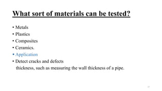 What sort of materials can be tested?
• Metals
• Plastics
• Composites
• Ceramics.
 Application
• Detect cracks and defects
thickness, such as measuring the wall thickness of a pipe.
17
 
